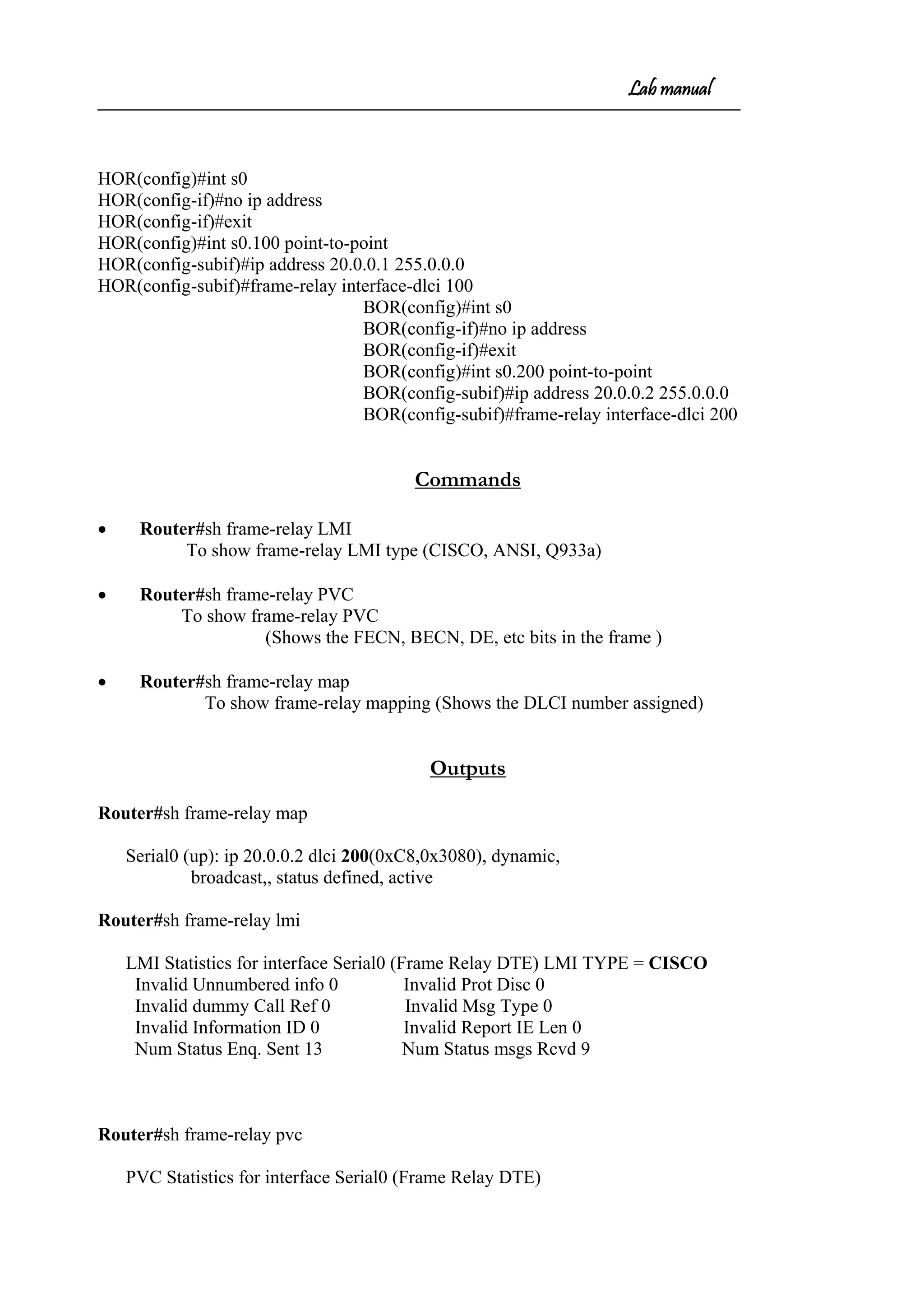 Lab manual
HOR(config)#int s0
HOR(config-if)#no ip address
HOR(config-if)#exit
HOR(config)#int s0.100 point-to-point
HOR(config-subif)#ip address 20.0.0.1 255.0.0.0
HOR(config-subif)#frame-relay interface-dlci 100
BOR(config)#int s0
BOR(config-if)#no ip address
BOR(config-if)#exit
BOR(config)#int s0.200 point-to-point
BOR(config-subif)#ip address 20.0.0.2 255.0.0.0
BOR(config-subif)#frame-relay interface-dlci 200
Commands
• Router#sh frame-relay LMI
To show frame-relay LMI type (CISCO, ANSI, Q933a)
• Router#sh frame-relay PVC
To show frame-relay PVC
(Shows the FECN, BECN, DE, etc bits in the frame )
• Router#sh frame-relay map
To show frame-relay mapping (Shows the DLCI number assigned)
Outputs
Router#sh frame-relay map
Serial0 (up): ip 20.0.0.2 dlci 200(0xC8,0x3080), dynamic,
broadcast,, status defined, active
Router#sh frame-relay lmi
LMI Statistics for interface Serial0 (Frame Relay DTE) LMI TYPE = CISCO
Invalid Unnumbered info 0 Invalid Prot Disc 0
Invalid dummy Call Ref 0 Invalid Msg Type 0
Invalid Information ID 0 Invalid Report IE Len 0
Num Status Enq. Sent 13 Num Status msgs Rcvd 9
Router#sh frame-relay pvc
PVC Statistics for interface Serial0 (Frame Relay DTE)
 