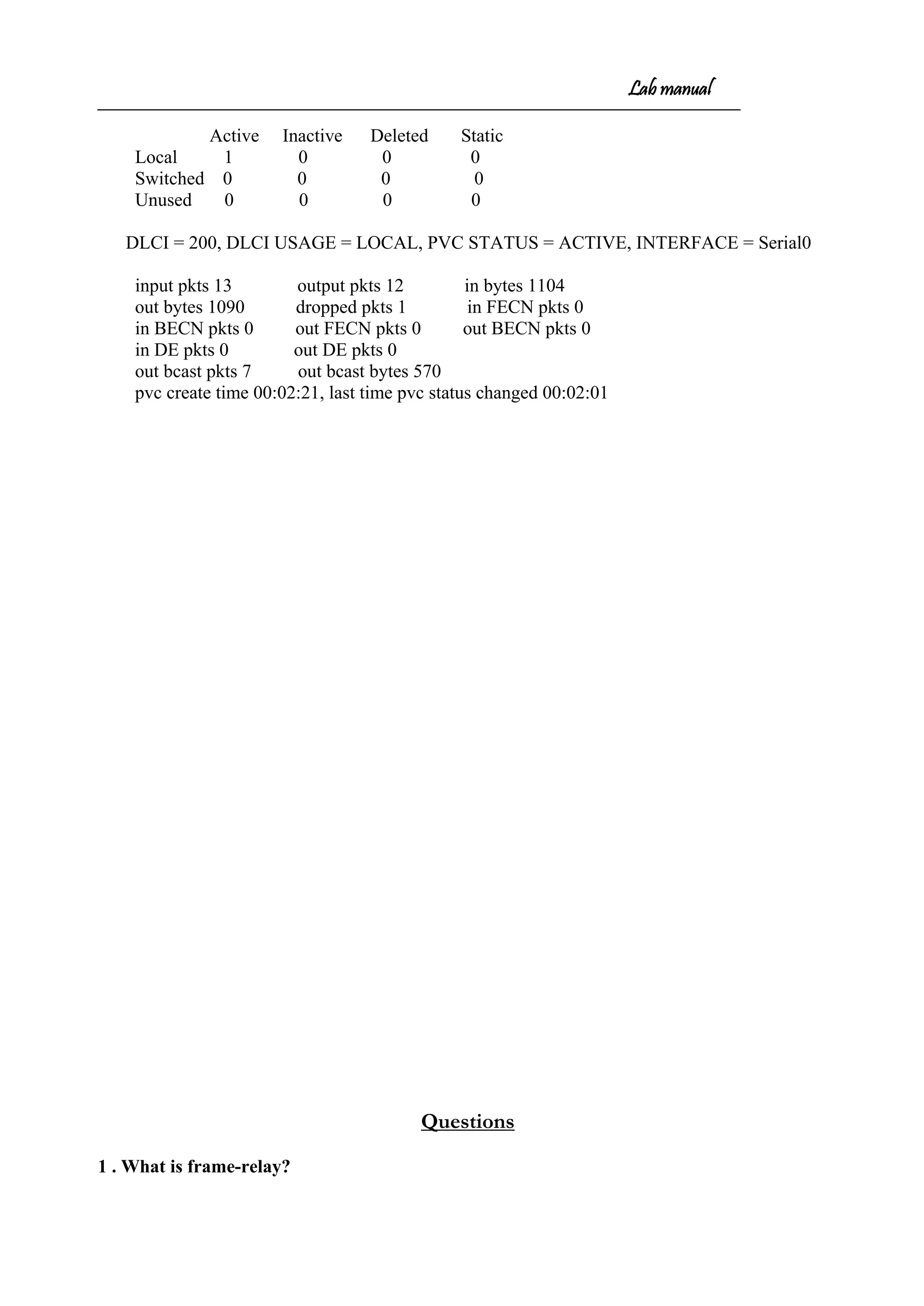 Lab manual
Active Inactive Deleted Static
Local 1 0 0 0
Switched 0 0 0 0
Unused 0 0 0 0
DLCI = 200, DLCI USAGE = LOCAL, PVC STATUS = ACTIVE, INTERFACE = Serial0
input pkts 13 output pkts 12 in bytes 1104
out bytes 1090 dropped pkts 1 in FECN pkts 0
in BECN pkts 0 out FECN pkts 0 out BECN pkts 0
in DE pkts 0 out DE pkts 0
out bcast pkts 7 out bcast bytes 570
pvc create time 00:02:21, last time pvc status changed 00:02:01
Questions
1 . What is frame-relay?
 