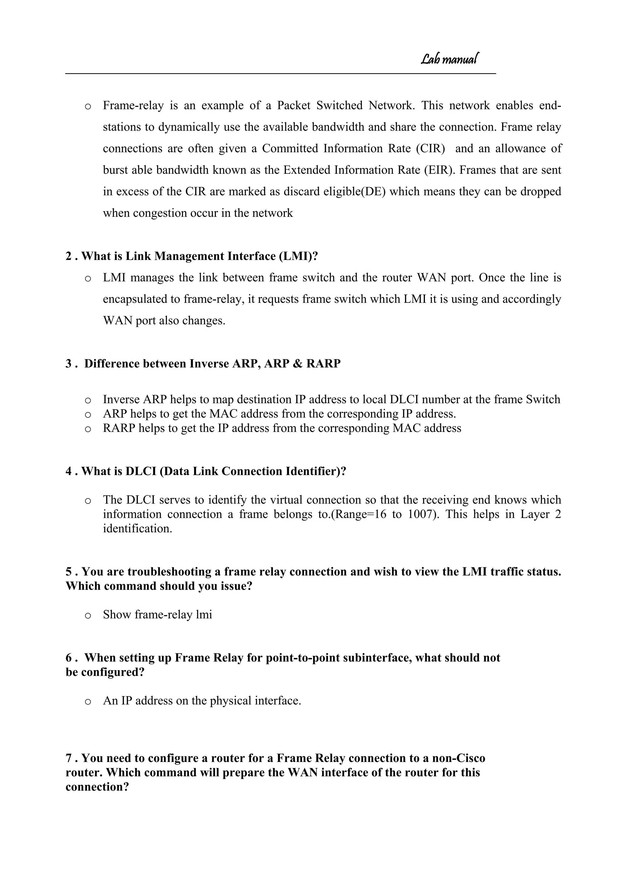 Lab manual
o Frame-relay is an example of a Packet Switched Network. This network enables end-
stations to dynamically use the available bandwidth and share the connection. Frame relay
connections are often given a Committed Information Rate (CIR) and an allowance of
burst able bandwidth known as the Extended Information Rate (EIR). Frames that are sent
in excess of the CIR are marked as discard eligible(DE) which means they can be dropped
when congestion occur in the network
2 . What is Link Management Interface (LMI)?
o LMI manages the link between frame switch and the router WAN port. Once the line is
encapsulated to frame-relay, it requests frame switch which LMI it is using and accordingly
WAN port also changes.
3 . Difference between Inverse ARP, ARP & RARP
o Inverse ARP helps to map destination IP address to local DLCI number at the frame Switch
o ARP helps to get the MAC address from the corresponding IP address.
o RARP helps to get the IP address from the corresponding MAC address
4 . What is DLCI (Data Link Connection Identifier)?
o The DLCI serves to identify the virtual connection so that the receiving end knows which
information connection a frame belongs to.(Range=16 to 1007). This helps in Layer 2
identification.
5 . You are troubleshooting a frame relay connection and wish to view the LMI traffic status.
Which command should you issue?
o Show frame-relay lmi
6 . When setting up Frame Relay for point-to-point subinterface, what should not
be configured?
o An IP address on the physical interface.
7 . You need to configure a router for a Frame Relay connection to a non-Cisco
router. Which command will prepare the WAN interface of the router for this
connection?
 