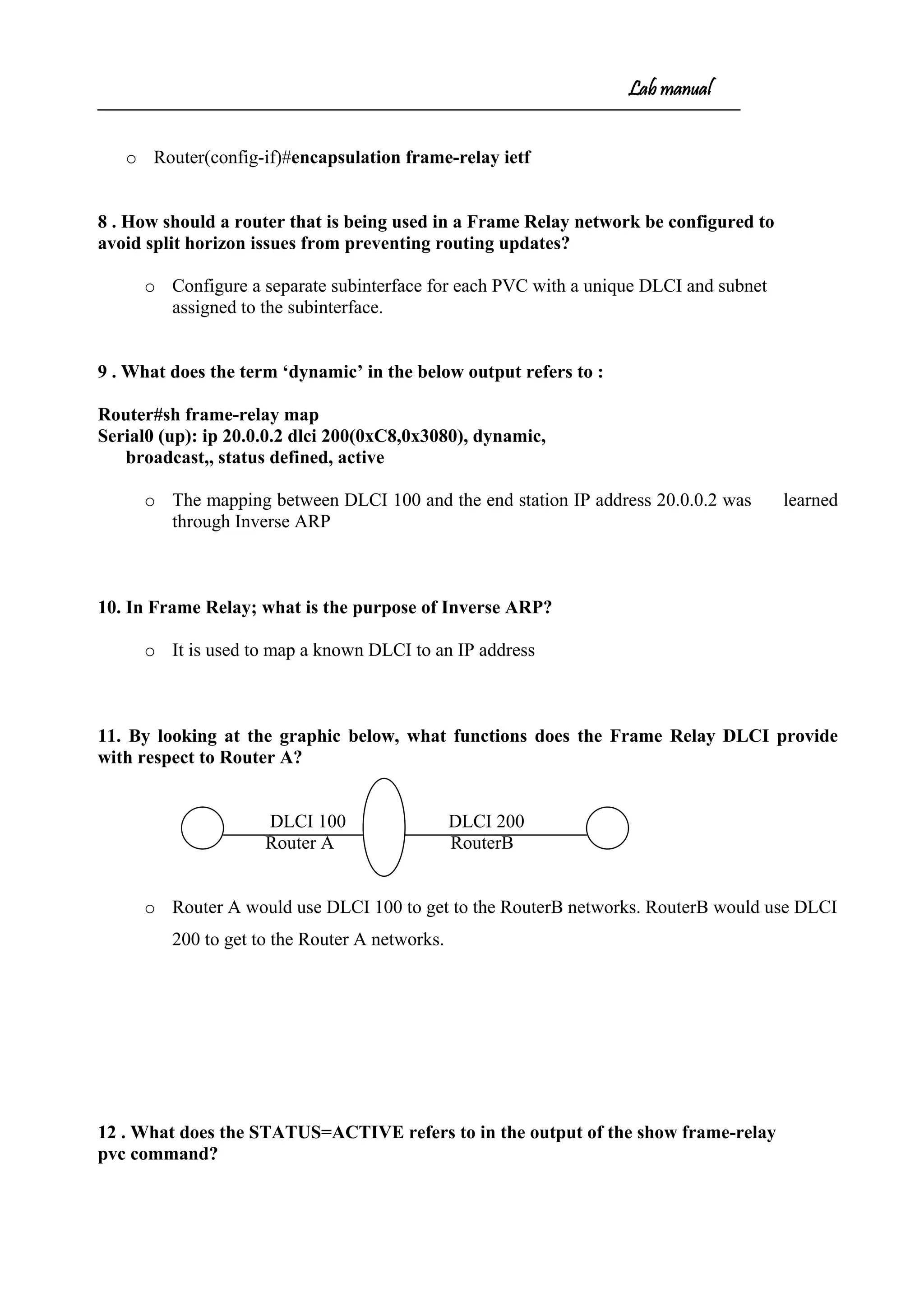Lab manual
o Router(config-if)#encapsulation frame-relay ietf
8 . How should a router that is being used in a Frame Relay network be configured to
avoid split horizon issues from preventing routing updates?
o Configure a separate subinterface for each PVC with a unique DLCI and subnet
assigned to the subinterface.
9 . What does the term ‘dynamic’ in the below output refers to :
Router#sh frame-relay map
Serial0 (up): ip 20.0.0.2 dlci 200(0xC8,0x3080), dynamic,
broadcast,, status defined, active
o The mapping between DLCI 100 and the end station IP address 20.0.0.2 was learned
through Inverse ARP
10. In Frame Relay; what is the purpose of Inverse ARP?
o It is used to map a known DLCI to an IP address
11. By looking at the graphic below, what functions does the Frame Relay DLCI provide
with respect to Router A?
DLCI 100 DLCI 200
Router A RouterB
o Router A would use DLCI 100 to get to the RouterB networks. RouterB would use DLCI
200 to get to the Router A networks.
12 . What does the STATUS=ACTIVE refers to in the output of the show frame-relay
pvc command?
 