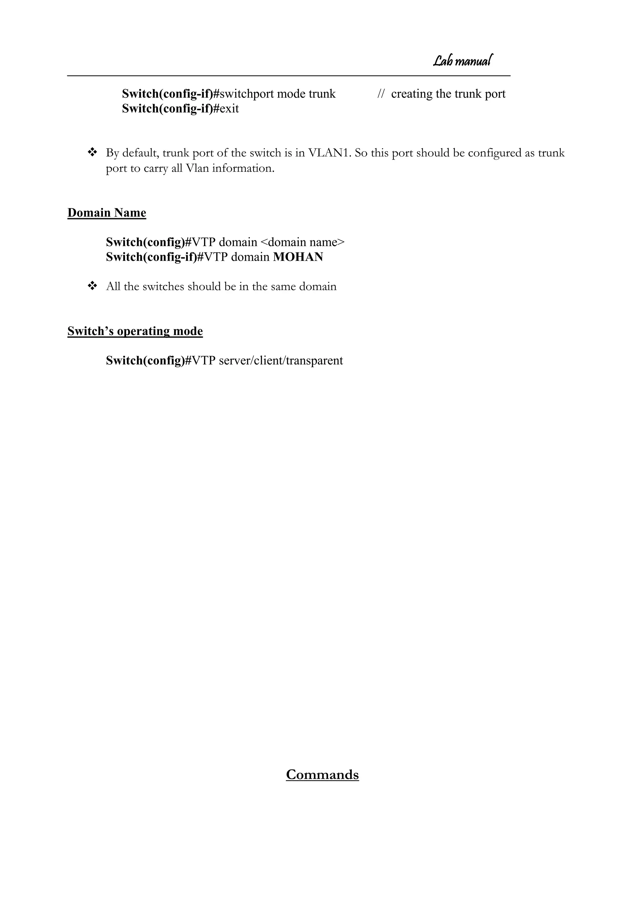 Lab manual
Switch(config-if)#switchport mode trunk // creating the trunk port
Switch(config-if)#exit
 By default, trunk port of the switch is in VLAN1. So this port should be configured as trunk
port to carry all Vlan information.
Domain Name
Switch(config)#VTP domain <domain name>
Switch(config-if)#VTP domain MOHAN
 All the switches should be in the same domain
Switch’s operating mode
Switch(config)#VTP server/client/transparent
Commands
 
