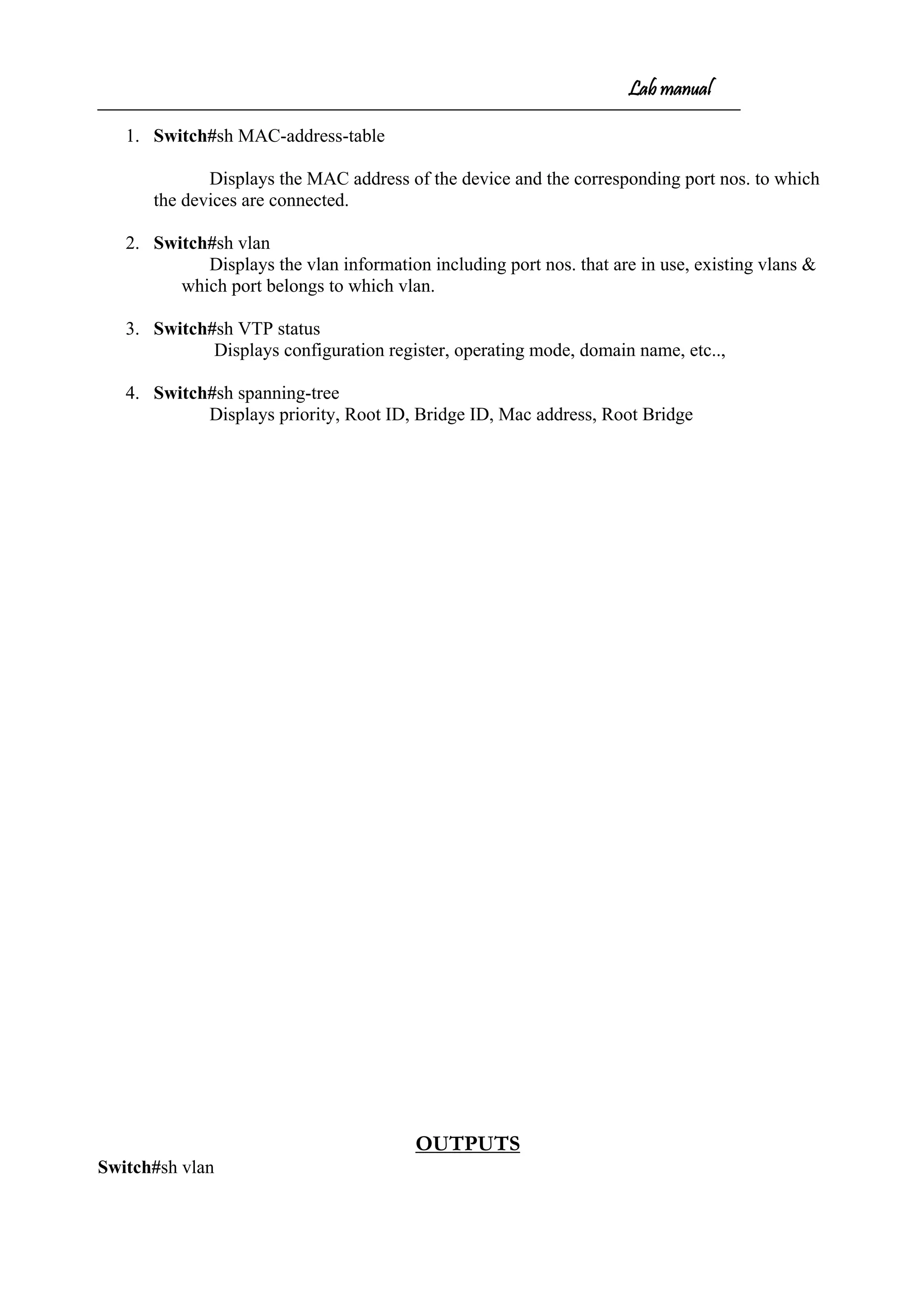 Lab manual
1. Switch#sh MAC-address-table
Displays the MAC address of the device and the corresponding port nos. to which
the devices are connected.
2. Switch#sh vlan
Displays the vlan information including port nos. that are in use, existing vlans &
which port belongs to which vlan.
3. Switch#sh VTP status
Displays configuration register, operating mode, domain name, etc..,
4. Switch#sh spanning-tree
Displays priority, Root ID, Bridge ID, Mac address, Root Bridge
OUTPUTS
Switch#sh vlan
 
