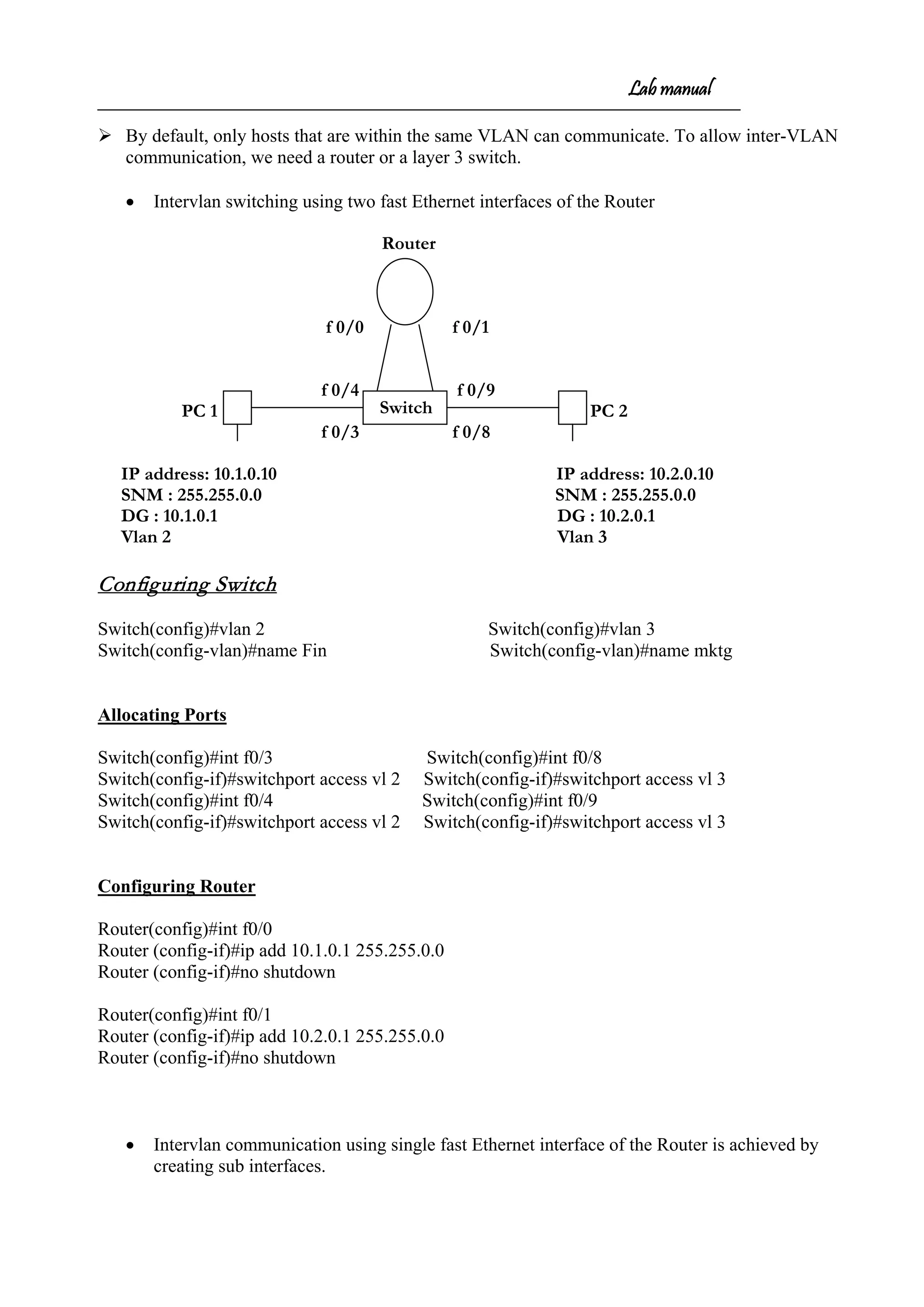 Lab manual
 By default, only hosts that are within the same VLAN can communicate. To allow inter-VLAN
communication, we need a router or a layer 3 switch.
• Intervlan switching using two fast Ethernet interfaces of the Router
Router
f 0/0 f 0/1
f 0/4 f 0/9
PC 1 PC 2
f 0/3 f 0/8
IP address: 10.1.0.10 IP address: 10.2.0.10
SNM : 255.255.0.0 SNM : 255.255.0.0
DG : 10.1.0.1 DG : 10.2.0.1
Vlan 2 Vlan 3
Configuring Switch
Switch(config)#vlan 2 Switch(config)#vlan 3
Switch(config-vlan)#name Fin Switch(config-vlan)#name mktg
Allocating Ports
Switch(config)#int f0/3 Switch(config)#int f0/8
Switch(config-if)#switchport access vl 2 Switch(config-if)#switchport access vl 3
Switch(config)#int f0/4 Switch(config)#int f0/9
Switch(config-if)#switchport access vl 2 Switch(config-if)#switchport access vl 3
Configuring Router
Router(config)#int f0/0
Router (config-if)#ip add 10.1.0.1 255.255.0.0
Router (config-if)#no shutdown
Router(config)#int f0/1
Router (config-if)#ip add 10.2.0.1 255.255.0.0
Router (config-if)#no shutdown
• Intervlan communication using single fast Ethernet interface of the Router is achieved by
creating sub interfaces.
Switch
 