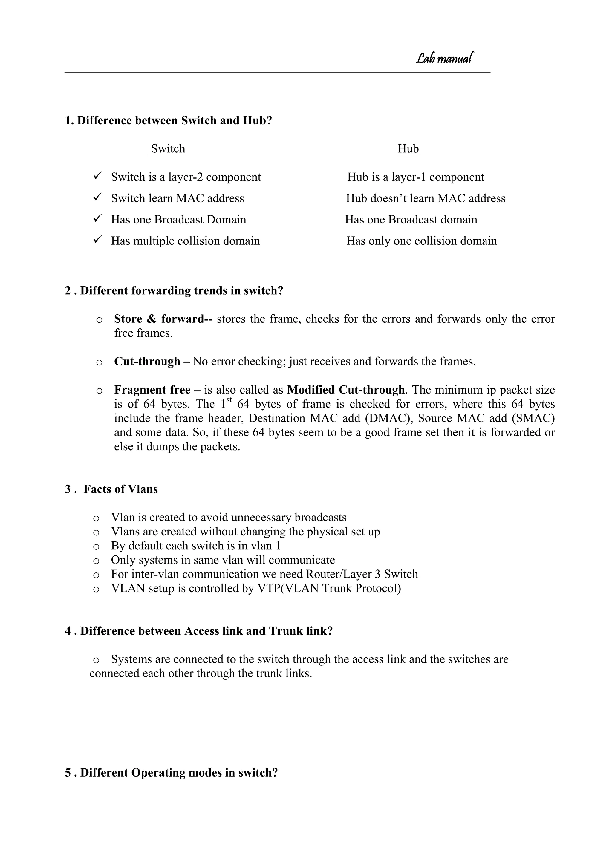 Lab manual
1. Difference between Switch and Hub?
Switch Hub
 Switch is a layer-2 component Hub is a layer-1 component
 Switch learn MAC address Hub doesn’t learn MAC address
 Has one Broadcast Domain Has one Broadcast domain
 Has multiple collision domain Has only one collision domain
2 . Different forwarding trends in switch?
o Store & forward-- stores the frame, checks for the errors and forwards only the error
free frames.
o Cut-through – No error checking; just receives and forwards the frames.
o Fragment free – is also called as Modified Cut-through. The minimum ip packet size
is of 64 bytes. The 1st
64 bytes of frame is checked for errors, where this 64 bytes
include the frame header, Destination MAC add (DMAC), Source MAC add (SMAC)
and some data. So, if these 64 bytes seem to be a good frame set then it is forwarded or
else it dumps the packets.
3 . Facts of Vlans
o Vlan is created to avoid unnecessary broadcasts
o Vlans are created without changing the physical set up
o By default each switch is in vlan 1
o Only systems in same vlan will communicate
o For inter-vlan communication we need Router/Layer 3 Switch
o VLAN setup is controlled by VTP(VLAN Trunk Protocol)
4 . Difference between Access link and Trunk link?
o Systems are connected to the switch through the access link and the switches are
connected each other through the trunk links.
5 . Different Operating modes in switch?
 