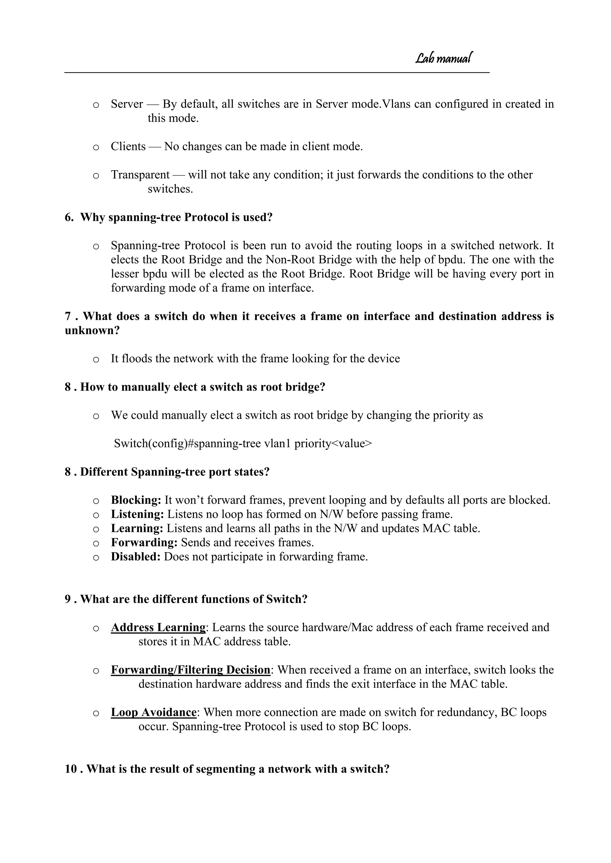 Lab manual
o Server — By default, all switches are in Server mode.Vlans can configured in created in
this mode.
o Clients — No changes can be made in client mode.
o Transparent — will not take any condition; it just forwards the conditions to the other
switches.
6. Why spanning-tree Protocol is used?
o Spanning-tree Protocol is been run to avoid the routing loops in a switched network. It
elects the Root Bridge and the Non-Root Bridge with the help of bpdu. The one with the
lesser bpdu will be elected as the Root Bridge. Root Bridge will be having every port in
forwarding mode of a frame on interface.
7 . What does a switch do when it receives a frame on interface and destination address is
unknown?
o It floods the network with the frame looking for the device
8 . How to manually elect a switch as root bridge?
o We could manually elect a switch as root bridge by changing the priority as
Switch(config)#spanning-tree vlan1 priority<value>
8 . Different Spanning-tree port states?
o Blocking: It won’t forward frames, prevent looping and by defaults all ports are blocked.
o Listening: Listens no loop has formed on N/W before passing frame.
o Learning: Listens and learns all paths in the N/W and updates MAC table.
o Forwarding: Sends and receives frames.
o Disabled: Does not participate in forwarding frame.
9 . What are the different functions of Switch?
o Address Learning: Learns the source hardware/Mac address of each frame received and
stores it in MAC address table.
o Forwarding/Filtering Decision: When received a frame on an interface, switch looks the
destination hardware address and finds the exit interface in the MAC table.
o Loop Avoidance: When more connection are made on switch for redundancy, BC loops
occur. Spanning-tree Protocol is used to stop BC loops.
10 . What is the result of segmenting a network with a switch?
 