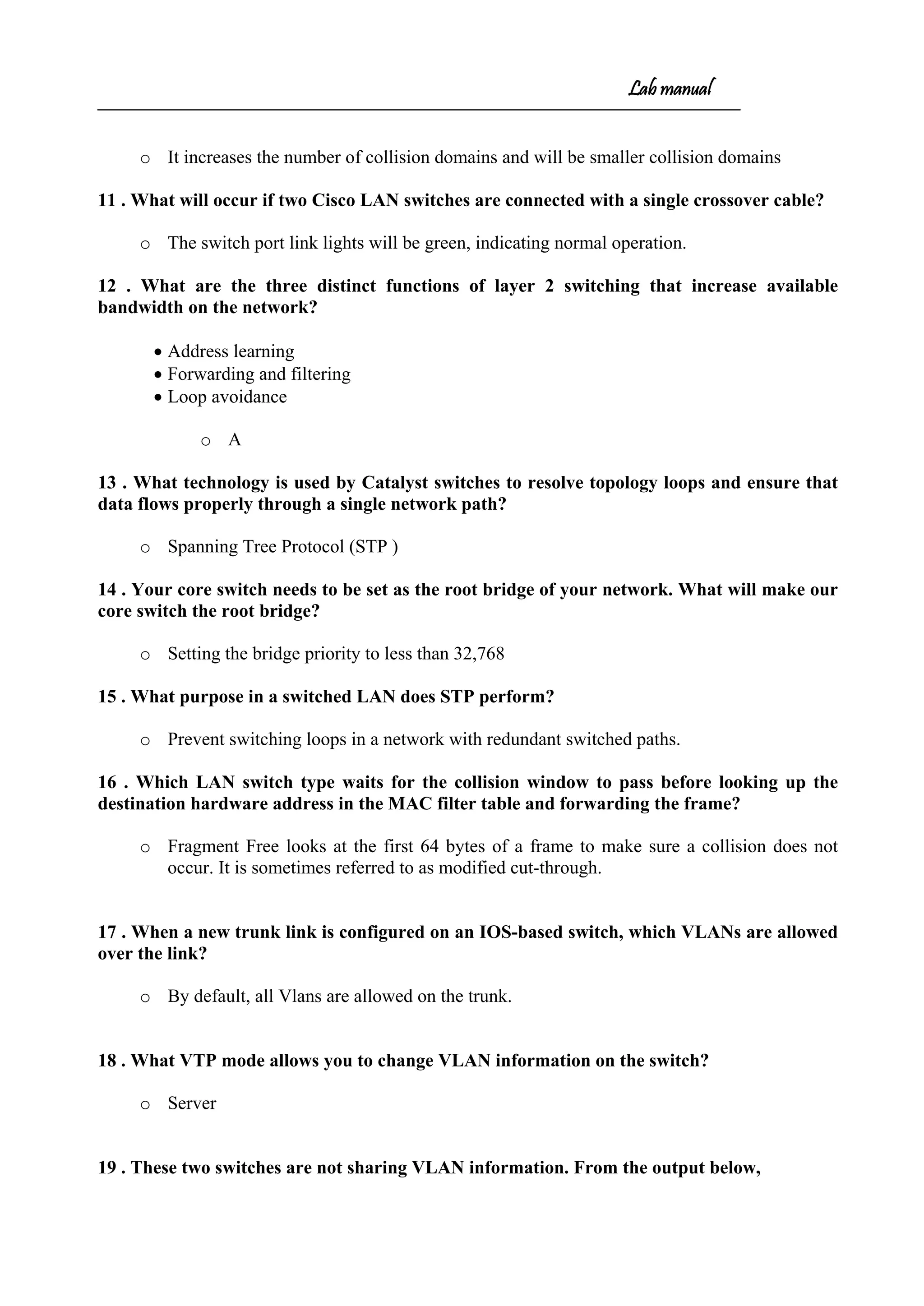 Lab manual
o It increases the number of collision domains and will be smaller collision domains
11 . What will occur if two Cisco LAN switches are connected with a single crossover cable?
o The switch port link lights will be green, indicating normal operation.
12 . What are the three distinct functions of layer 2 switching that increase available
bandwidth on the network?
• Address learning
• Forwarding and filtering
• Loop avoidance
o A
13 . What technology is used by Catalyst switches to resolve topology loops and ensure that
data flows properly through a single network path?
o Spanning Tree Protocol (STP )
14 . Your core switch needs to be set as the root bridge of your network. What will make our
core switch the root bridge?
o Setting the bridge priority to less than 32,768
15 . What purpose in a switched LAN does STP perform?
o Prevent switching loops in a network with redundant switched paths.
16 . Which LAN switch type waits for the collision window to pass before looking up the
destination hardware address in the MAC filter table and forwarding the frame?
o Fragment Free looks at the first 64 bytes of a frame to make sure a collision does not
occur. It is sometimes referred to as modified cut-through.
17 . When a new trunk link is configured on an IOS-based switch, which VLANs are allowed
over the link?
o By default, all Vlans are allowed on the trunk.
18 . What VTP mode allows you to change VLAN information on the switch?
o Server
19 . These two switches are not sharing VLAN information. From the output below,
 