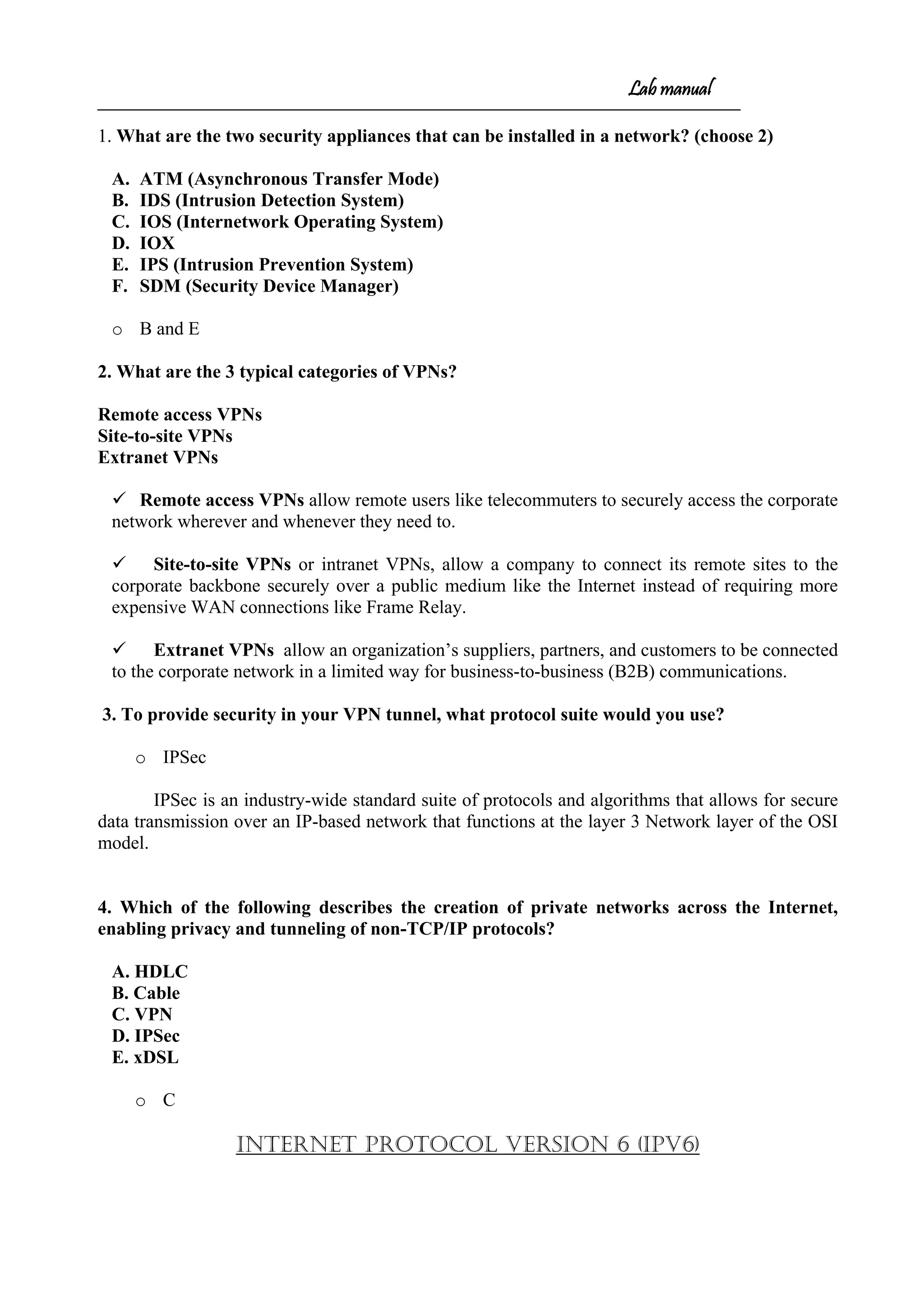 Lab manual
1. What are the two security appliances that can be installed in a network? (choose 2)
A. ATM (Asynchronous Transfer Mode)
B. IDS (Intrusion Detection System)
C. IOS (Internetwork Operating System)
D. IOX
E. IPS (Intrusion Prevention System)
F. SDM (Security Device Manager)
o B and E
2. What are the 3 typical categories of VPNs?
Remote access VPNs
Site-to-site VPNs
Extranet VPNs
 Remote access VPNs allow remote users like telecommuters to securely access the corporate
network wherever and whenever they need to.
 Site-to-site VPNs or intranet VPNs, allow a company to connect its remote sites to the
corporate backbone securely over a public medium like the Internet instead of requiring more
expensive WAN connections like Frame Relay.
 Extranet VPNs allow an organization’s suppliers, partners, and customers to be connected
to the corporate network in a limited way for business-to-business (B2B) communications.
3. To provide security in your VPN tunnel, what protocol suite would you use?
o IPSec
IPSec is an industry-wide standard suite of protocols and algorithms that allows for secure
data transmission over an IP-based network that functions at the layer 3 Network layer of the OSI
model.
4. Which of the following describes the creation of private networks across the Internet,
enabling privacy and tunneling of non-TCP/IP protocols?
A. HDLC
B. Cable
C. VPN
D. IPSec
E. xDSL
o C
Internet Protocol Version 6 (IPv6)
 