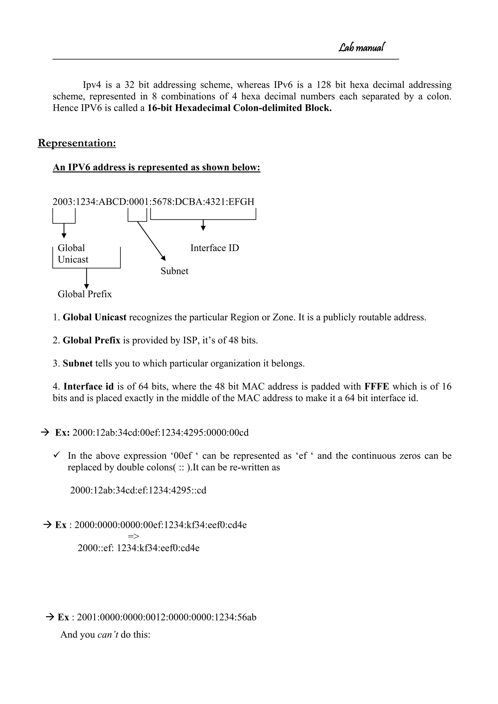 Lab manual
Ipv4 is a 32 bit addressing scheme, whereas IPv6 is a 128 bit hexa decimal addressing
scheme, represented in 8 combinations of 4 hexa decimal numbers each separated by a colon.
Hence IPV6 is called a 16-bit Hexadecimal Colon-delimited Block.
Representation:
An IPV6 address is represented as shown below:
2003:1234:ABCD:0001:5678:DCBA:4321:EFGH
Global Interface ID
Unicast
Subnet
Global Prefix
1. Global Unicast recognizes the particular Region or Zone. It is a publicly routable address.
2. Global Prefix is provided by ISP, it’s of 48 bits.
3. Subnet tells you to which particular organization it belongs.
4. Interface id is of 64 bits, where the 48 bit MAC address is padded with FFFE which is of 16
bits and is placed exactly in the middle of the MAC address to make it a 64 bit interface id.
 Ex: 2000:12ab:34cd:00ef:1234:4295:0000:00cd
 In the above expression ‘00ef ‘ can be represented as ‘ef ‘ and the continuous zeros can be
replaced by double colons( :: ).It can be re-written as
2000:12ab:34cd:ef:1234:4295::cd
 Ex : 2000:0000:0000:00ef:1234:kf34:eef0:cd4e
=>
2000::ef: 1234:kf34:eef0:cd4e
 Ex : 2001:0000:0000:0012:0000:0000:1234:56ab
And you can’t do this:
 