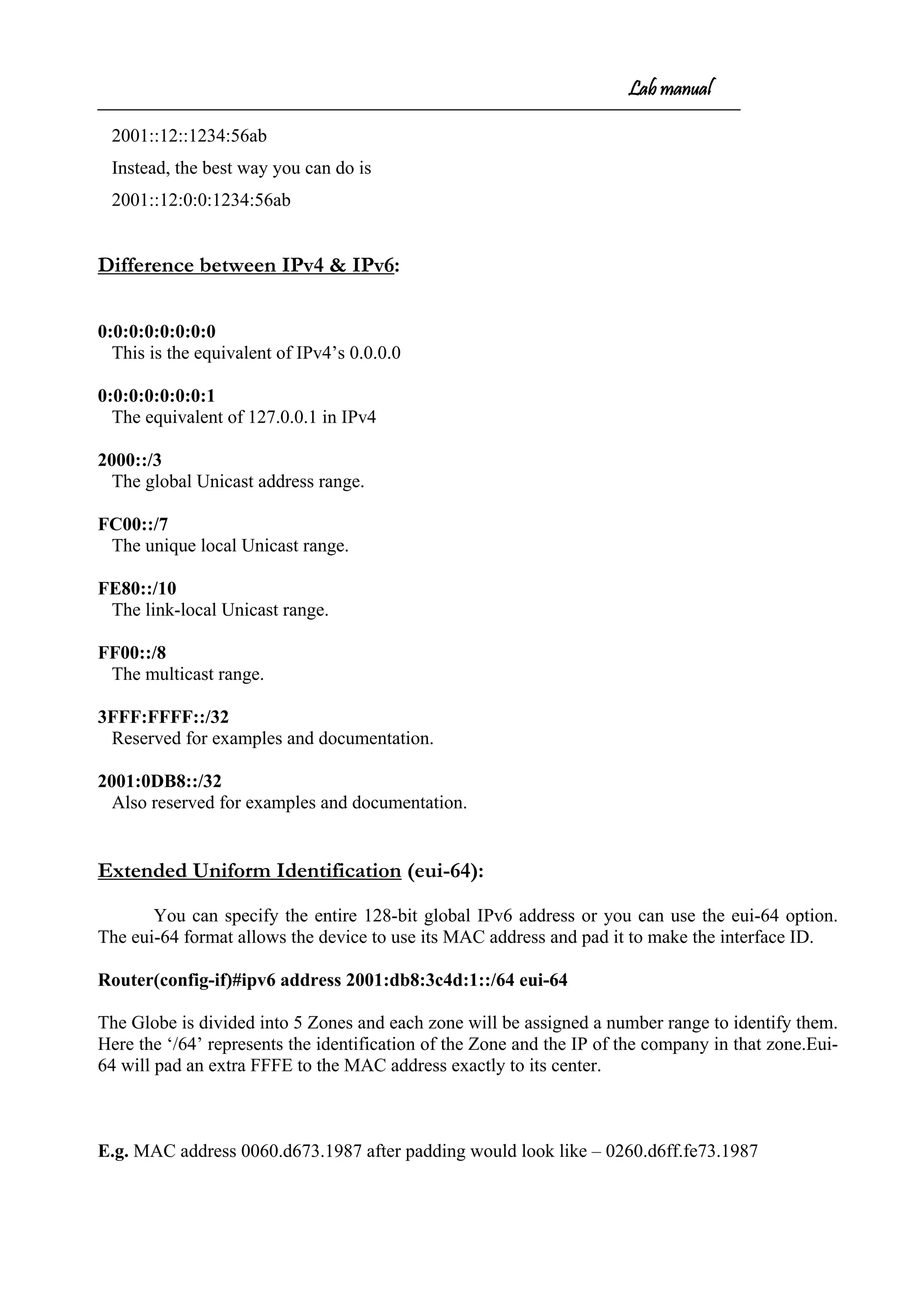 Lab manual
2001::12::1234:56ab
Instead, the best way you can do is
2001::12:0:0:1234:56ab
Difference between IPv4 & IPv6:
0:0:0:0:0:0:0:0
This is the equivalent of IPv4’s 0.0.0.0
0:0:0:0:0:0:0:1
The equivalent of 127.0.0.1 in IPv4
2000::/3
The global Unicast address range.
FC00::/7
The unique local Unicast range.
FE80::/10
The link-local Unicast range.
FF00::/8
The multicast range.
3FFF:FFFF::/32
Reserved for examples and documentation.
2001:0DB8::/32
Also reserved for examples and documentation.
Extended Uniform Identification (eui-64):
You can specify the entire 128-bit global IPv6 address or you can use the eui-64 option.
The eui-64 format allows the device to use its MAC address and pad it to make the interface ID.
Router(config-if)#ipv6 address 2001:db8:3c4d:1::/64 eui-64
The Globe is divided into 5 Zones and each zone will be assigned a number range to identify them.
Here the ‘/64’ represents the identification of the Zone and the IP of the company in that zone.Eui-
64 will pad an extra FFFE to the MAC address exactly to its center.
E.g. MAC address 0060.d673.1987 after padding would look like – 0260.d6ff.fe73.1987
 