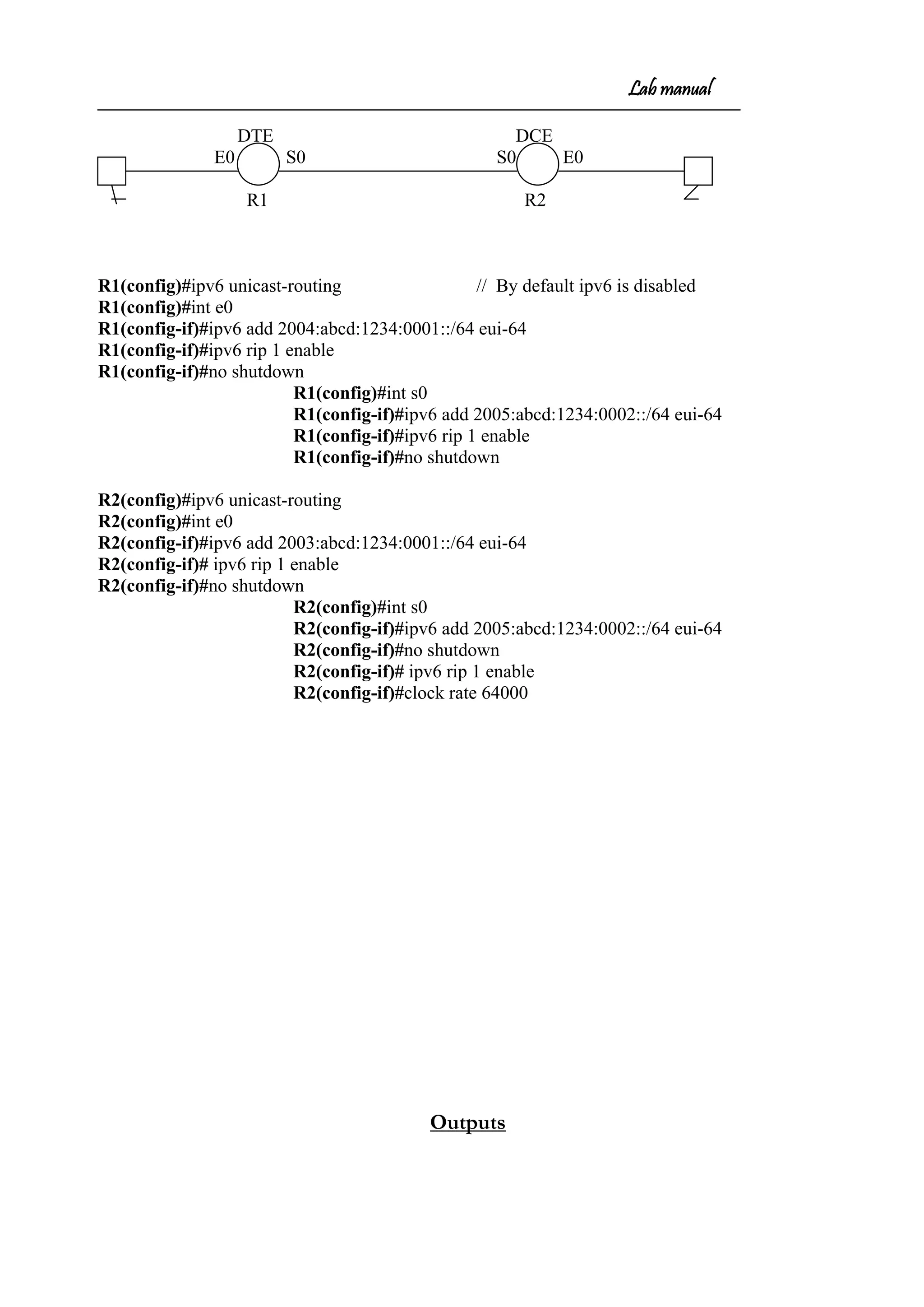 Lab manual
DTE DCE
E0 S0 S0 E0
R1 R2
R1(config)#ipv6 unicast-routing // By default ipv6 is disabled
R1(config)#int e0
R1(config-if)#ipv6 add 2004:abcd:1234:0001::/64 eui-64
R1(config-if)#ipv6 rip 1 enable
R1(config-if)#no shutdown
R1(config)#int s0
R1(config-if)#ipv6 add 2005:abcd:1234:0002::/64 eui-64
R1(config-if)#ipv6 rip 1 enable
R1(config-if)#no shutdown
R2(config)#ipv6 unicast-routing
R2(config)#int e0
R2(config-if)#ipv6 add 2003:abcd:1234:0001::/64 eui-64
R2(config-if)# ipv6 rip 1 enable
R2(config-if)#no shutdown
R2(config)#int s0
R2(config-if)#ipv6 add 2005:abcd:1234:0002::/64 eui-64
R2(config-if)#no shutdown
R2(config-if)# ipv6 rip 1 enable
R2(config-if)#clock rate 64000
Outputs
 