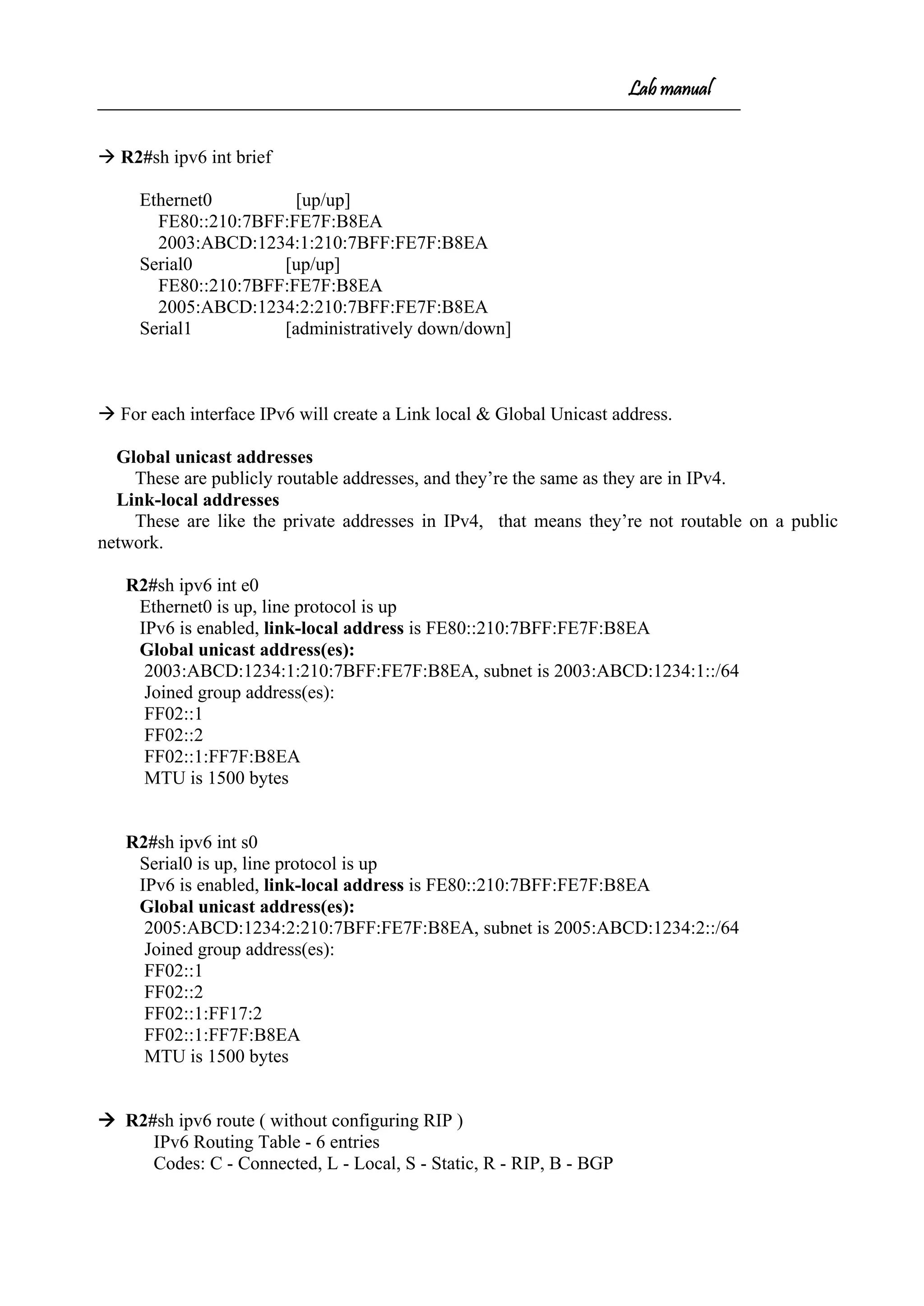 Lab manual
 R2#sh ipv6 int brief
Ethernet0 [up/up]
FE80::210:7BFF:FE7F:B8EA
2003:ABCD:1234:1:210:7BFF:FE7F:B8EA
Serial0 [up/up]
FE80::210:7BFF:FE7F:B8EA
2005:ABCD:1234:2:210:7BFF:FE7F:B8EA
Serial1 [administratively down/down]
 For each interface IPv6 will create a Link local & Global Unicast address.
Global unicast addresses
These are publicly routable addresses, and they’re the same as they are in IPv4.
Link-local addresses
These are like the private addresses in IPv4, that means they’re not routable on a public
network.
R2#sh ipv6 int e0
Ethernet0 is up, line protocol is up
IPv6 is enabled, link-local address is FE80::210:7BFF:FE7F:B8EA
Global unicast address(es):
2003:ABCD:1234:1:210:7BFF:FE7F:B8EA, subnet is 2003:ABCD:1234:1::/64
Joined group address(es):
FF02::1
FF02::2
FF02::1:FF7F:B8EA
MTU is 1500 bytes
R2#sh ipv6 int s0
Serial0 is up, line protocol is up
IPv6 is enabled, link-local address is FE80::210:7BFF:FE7F:B8EA
Global unicast address(es):
2005:ABCD:1234:2:210:7BFF:FE7F:B8EA, subnet is 2005:ABCD:1234:2::/64
Joined group address(es):
FF02::1
FF02::2
FF02::1:FF17:2
FF02::1:FF7F:B8EA
MTU is 1500 bytes
 R2#sh ipv6 route ( without configuring RIP )
IPv6 Routing Table - 6 entries
Codes: C - Connected, L - Local, S - Static, R - RIP, B - BGP
 
