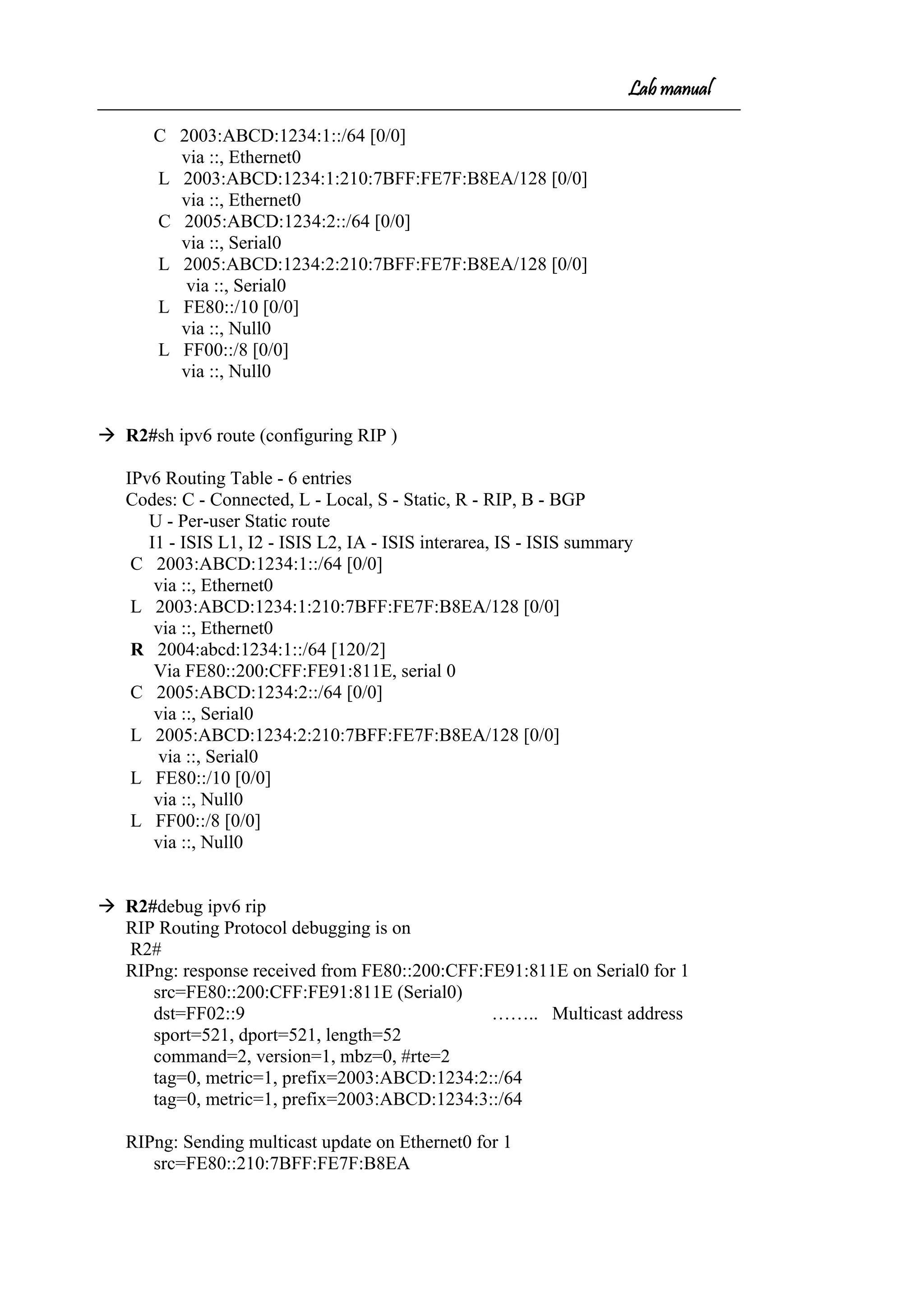 Lab manual
C 2003:ABCD:1234:1::/64 [0/0]
via ::, Ethernet0
L 2003:ABCD:1234:1:210:7BFF:FE7F:B8EA/128 [0/0]
via ::, Ethernet0
C 2005:ABCD:1234:2::/64 [0/0]
via ::, Serial0
L 2005:ABCD:1234:2:210:7BFF:FE7F:B8EA/128 [0/0]
via ::, Serial0
L FE80::/10 [0/0]
via ::, Null0
L FF00::/8 [0/0]
via ::, Null0
 R2#sh ipv6 route (configuring RIP )
IPv6 Routing Table - 6 entries
Codes: C - Connected, L - Local, S - Static, R - RIP, B - BGP
U - Per-user Static route
I1 - ISIS L1, I2 - ISIS L2, IA - ISIS interarea, IS - ISIS summary
C 2003:ABCD:1234:1::/64 [0/0]
via ::, Ethernet0
L 2003:ABCD:1234:1:210:7BFF:FE7F:B8EA/128 [0/0]
via ::, Ethernet0
R 2004:abcd:1234:1::/64 [120/2]
Via FE80::200:CFF:FE91:811E, serial 0
C 2005:ABCD:1234:2::/64 [0/0]
via ::, Serial0
L 2005:ABCD:1234:2:210:7BFF:FE7F:B8EA/128 [0/0]
via ::, Serial0
L FE80::/10 [0/0]
via ::, Null0
L FF00::/8 [0/0]
via ::, Null0
 R2#debug ipv6 rip
RIP Routing Protocol debugging is on
R2#
RIPng: response received from FE80::200:CFF:FE91:811E on Serial0 for 1
src=FE80::200:CFF:FE91:811E (Serial0)
dst=FF02::9 …….. Multicast address
sport=521, dport=521, length=52
command=2, version=1, mbz=0, #rte=2
tag=0, metric=1, prefix=2003:ABCD:1234:2::/64
tag=0, metric=1, prefix=2003:ABCD:1234:3::/64
RIPng: Sending multicast update on Ethernet0 for 1
src=FE80::210:7BFF:FE7F:B8EA
 