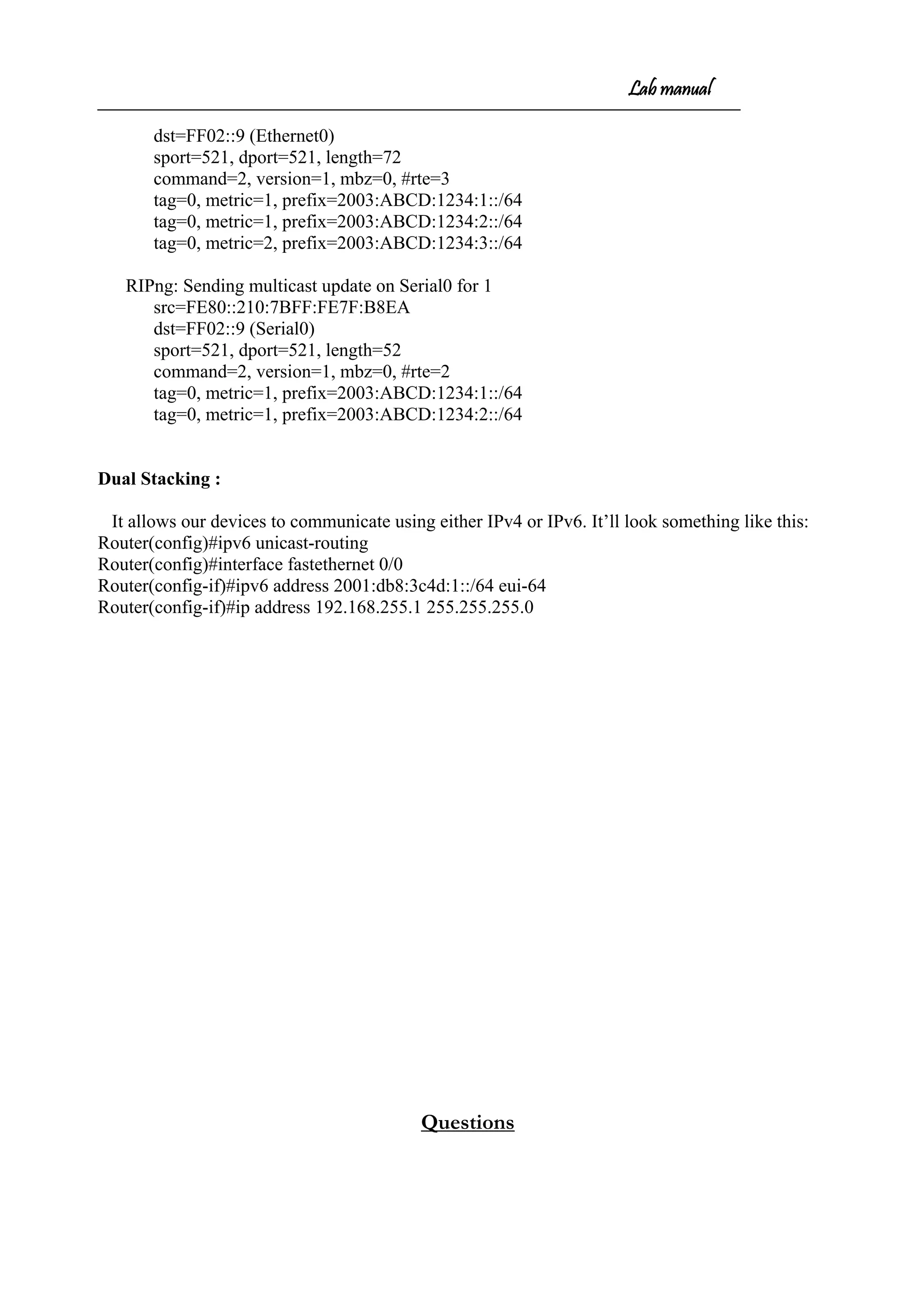 Lab manual
dst=FF02::9 (Ethernet0)
sport=521, dport=521, length=72
command=2, version=1, mbz=0, #rte=3
tag=0, metric=1, prefix=2003:ABCD:1234:1::/64
tag=0, metric=1, prefix=2003:ABCD:1234:2::/64
tag=0, metric=2, prefix=2003:ABCD:1234:3::/64
RIPng: Sending multicast update on Serial0 for 1
src=FE80::210:7BFF:FE7F:B8EA
dst=FF02::9 (Serial0)
sport=521, dport=521, length=52
command=2, version=1, mbz=0, #rte=2
tag=0, metric=1, prefix=2003:ABCD:1234:1::/64
tag=0, metric=1, prefix=2003:ABCD:1234:2::/64
Dual Stacking :
It allows our devices to communicate using either IPv4 or IPv6. It’ll look something like this:
Router(config)#ipv6 unicast-routing
Router(config)#interface fastethernet 0/0
Router(config-if)#ipv6 address 2001:db8:3c4d:1::/64 eui-64
Router(config-if)#ip address 192.168.255.1 255.255.255.0
Questions
 