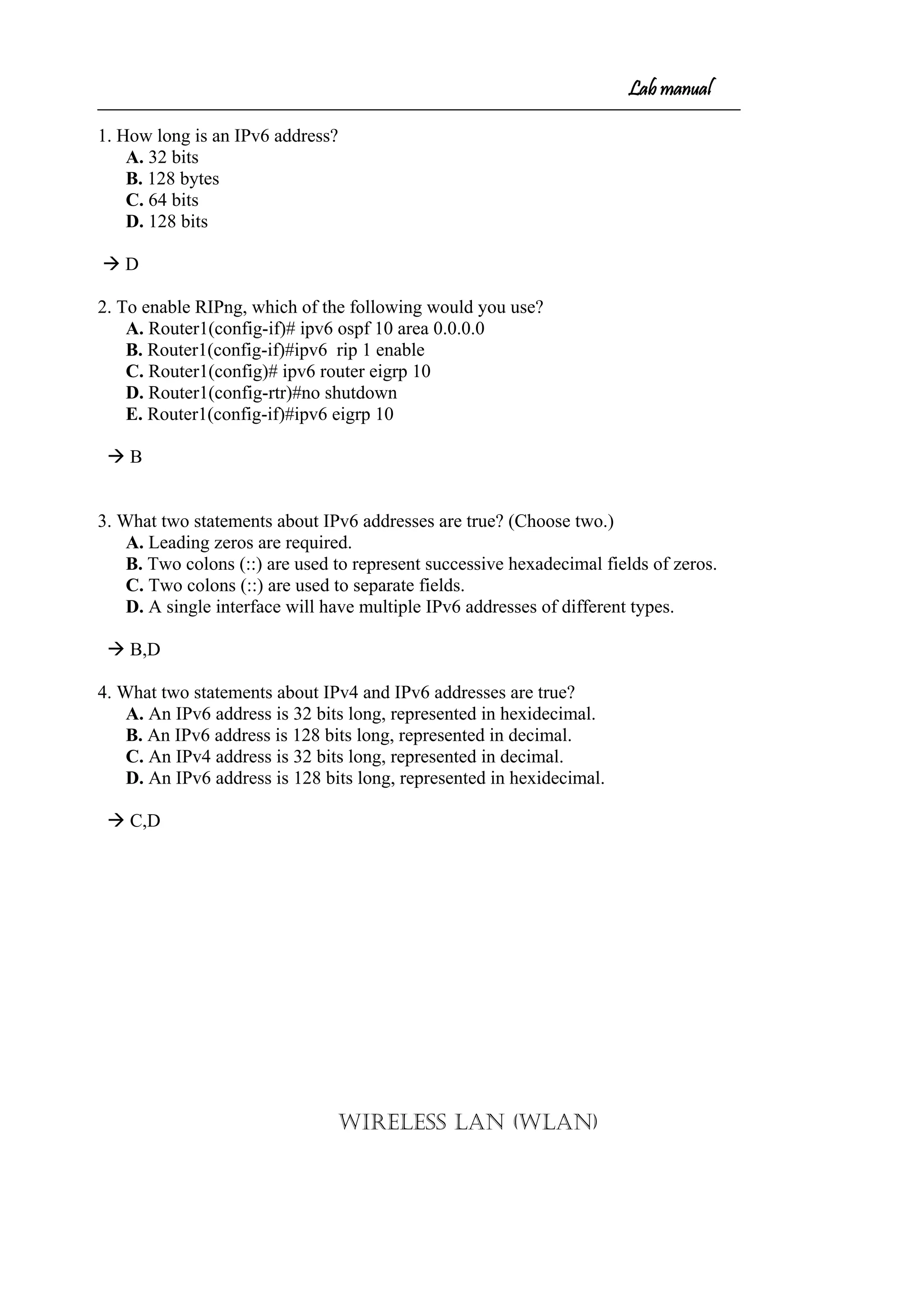 Lab manual
1. How long is an IPv6 address?
A. 32 bits
B. 128 bytes
C. 64 bits
D. 128 bits
 D
2. To enable RIPng, which of the following would you use?
A. Router1(config-if)# ipv6 ospf 10 area 0.0.0.0
B. Router1(config-if)#ipv6 rip 1 enable
C. Router1(config)# ipv6 router eigrp 10
D. Router1(config-rtr)#no shutdown
E. Router1(config-if)#ipv6 eigrp 10
 B
3. What two statements about IPv6 addresses are true? (Choose two.)
A. Leading zeros are required.
B. Two colons (::) are used to represent successive hexadecimal fields of zeros.
C. Two colons (::) are used to separate fields.
D. A single interface will have multiple IPv6 addresses of different types.
 B,D
4. What two statements about IPv4 and IPv6 addresses are true?
A. An IPv6 address is 32 bits long, represented in hexidecimal.
B. An IPv6 address is 128 bits long, represented in decimal.
C. An IPv4 address is 32 bits long, represented in decimal.
D. An IPv6 address is 128 bits long, represented in hexidecimal.
 C,D
WIRELESS LAN (WLAN)
 