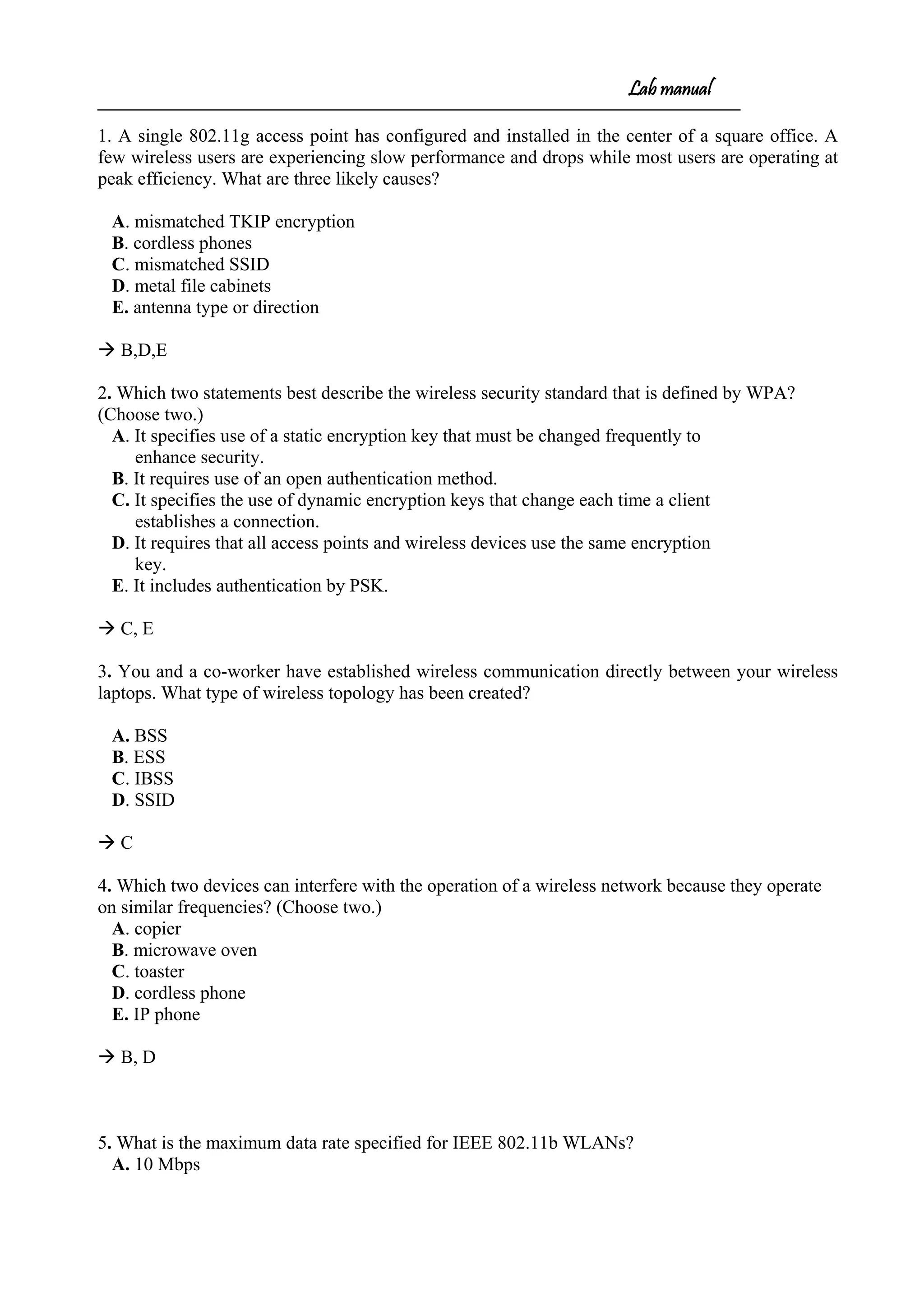 Lab manual
1. A single 802.11g access point has configured and installed in the center of a square office. A
few wireless users are experiencing slow performance and drops while most users are operating at
peak efficiency. What are three likely causes?
A. mismatched TKIP encryption
B. cordless phones
C. mismatched SSID
D. metal file cabinets
E. antenna type or direction
 B,D,E
2. Which two statements best describe the wireless security standard that is defined by WPA?
(Choose two.)
A. It specifies use of a static encryption key that must be changed frequently to
enhance security.
B. It requires use of an open authentication method.
C. It specifies the use of dynamic encryption keys that change each time a client
establishes a connection.
D. It requires that all access points and wireless devices use the same encryption
key.
E. It includes authentication by PSK.
 C, E
3. You and a co-worker have established wireless communication directly between your wireless
laptops. What type of wireless topology has been created?
A. BSS
B. ESS
C. IBSS
D. SSID
 C
4. Which two devices can interfere with the operation of a wireless network because they operate
on similar frequencies? (Choose two.)
A. copier
B. microwave oven
C. toaster
D. cordless phone
E. IP phone
 B, D
5. What is the maximum data rate specified for IEEE 802.11b WLANs?
A. 10 Mbps
 