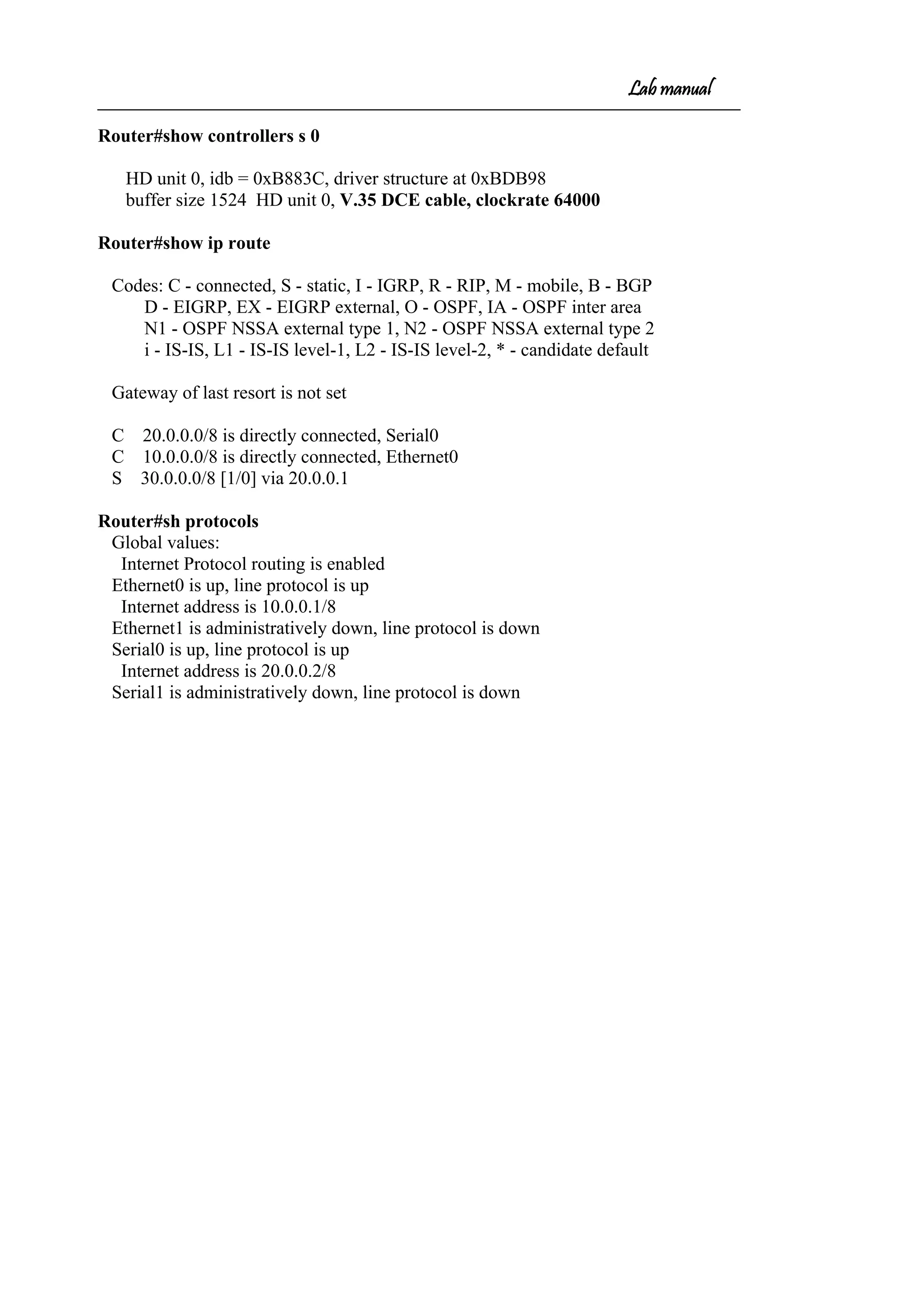 Lab manual
Router#show controllers s 0
HD unit 0, idb = 0xB883C, driver structure at 0xBDB98
buffer size 1524 HD unit 0, V.35 DCE cable, clockrate 64000
Router#show ip route
Codes: C - connected, S - static, I - IGRP, R - RIP, M - mobile, B - BGP
D - EIGRP, EX - EIGRP external, O - OSPF, IA - OSPF inter area
N1 - OSPF NSSA external type 1, N2 - OSPF NSSA external type 2
i - IS-IS, L1 - IS-IS level-1, L2 - IS-IS level-2, * - candidate default
Gateway of last resort is not set
C 20.0.0.0/8 is directly connected, Serial0
C 10.0.0.0/8 is directly connected, Ethernet0
S 30.0.0.0/8 [1/0] via 20.0.0.1
Router#sh protocols
Global values:
Internet Protocol routing is enabled
Ethernet0 is up, line protocol is up
Internet address is 10.0.0.1/8
Ethernet1 is administratively down, line protocol is down
Serial0 is up, line protocol is up
Internet address is 20.0.0.2/8
Serial1 is administratively down, line protocol is down
 