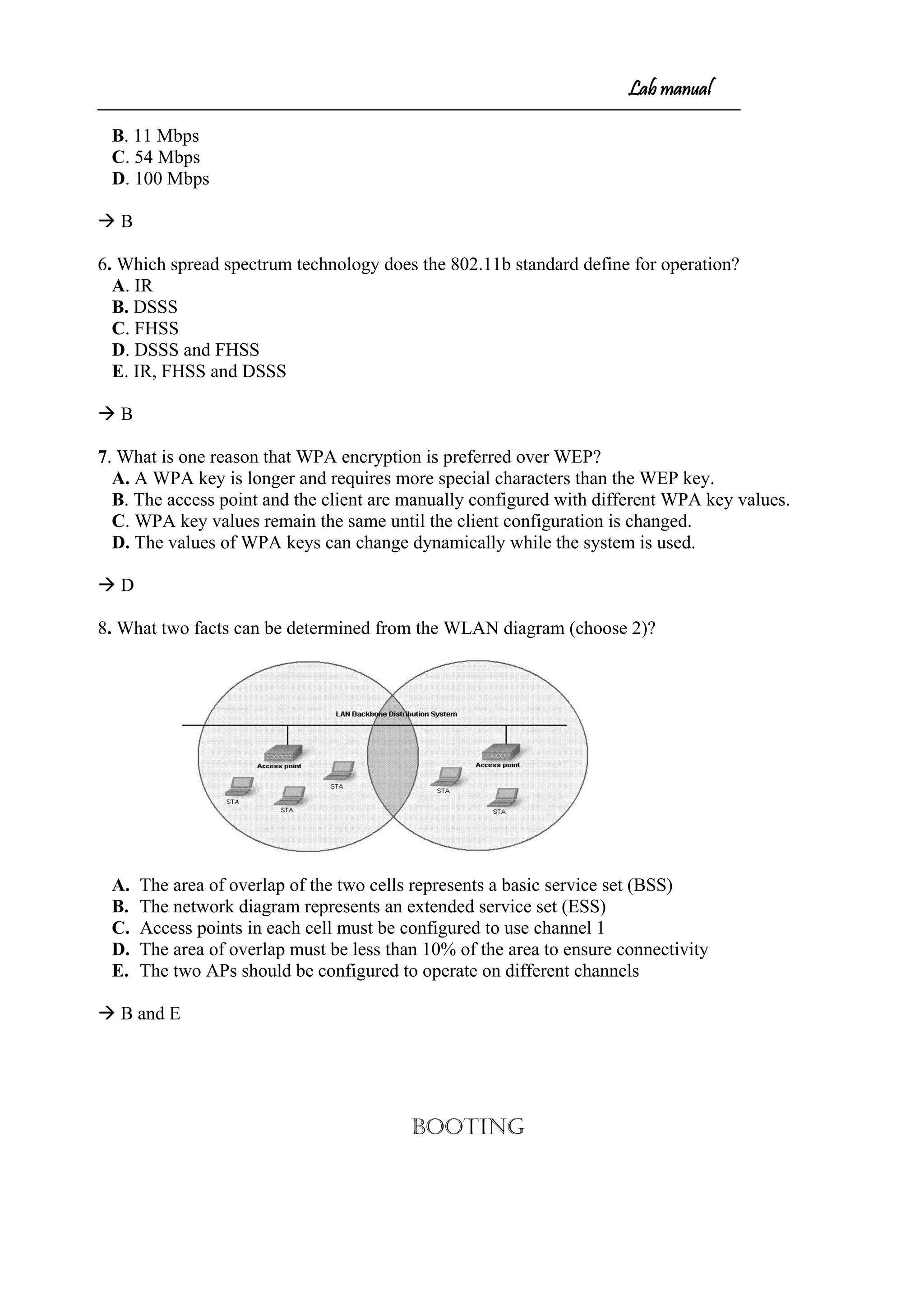 Lab manual
B. 11 Mbps
C. 54 Mbps
D. 100 Mbps
 B
6. Which spread spectrum technology does the 802.11b standard define for operation?
A. IR
B. DSSS
C. FHSS
D. DSSS and FHSS
E. IR, FHSS and DSSS
 B
7. What is one reason that WPA encryption is preferred over WEP?
A. A WPA key is longer and requires more special characters than the WEP key.
B. The access point and the client are manually configured with different WPA key values.
C. WPA key values remain the same until the client configuration is changed.
D. The values of WPA keys can change dynamically while the system is used.
 D
8. What two facts can be determined from the WLAN diagram (choose 2)?
A. The area of overlap of the two cells represents a basic service set (BSS)
B. The network diagram represents an extended service set (ESS)
C. Access points in each cell must be configured to use channel 1
D. The area of overlap must be less than 10% of the area to ensure connectivity
E. The two APs should be configured to operate on different channels
 B and E
BOOTING
 