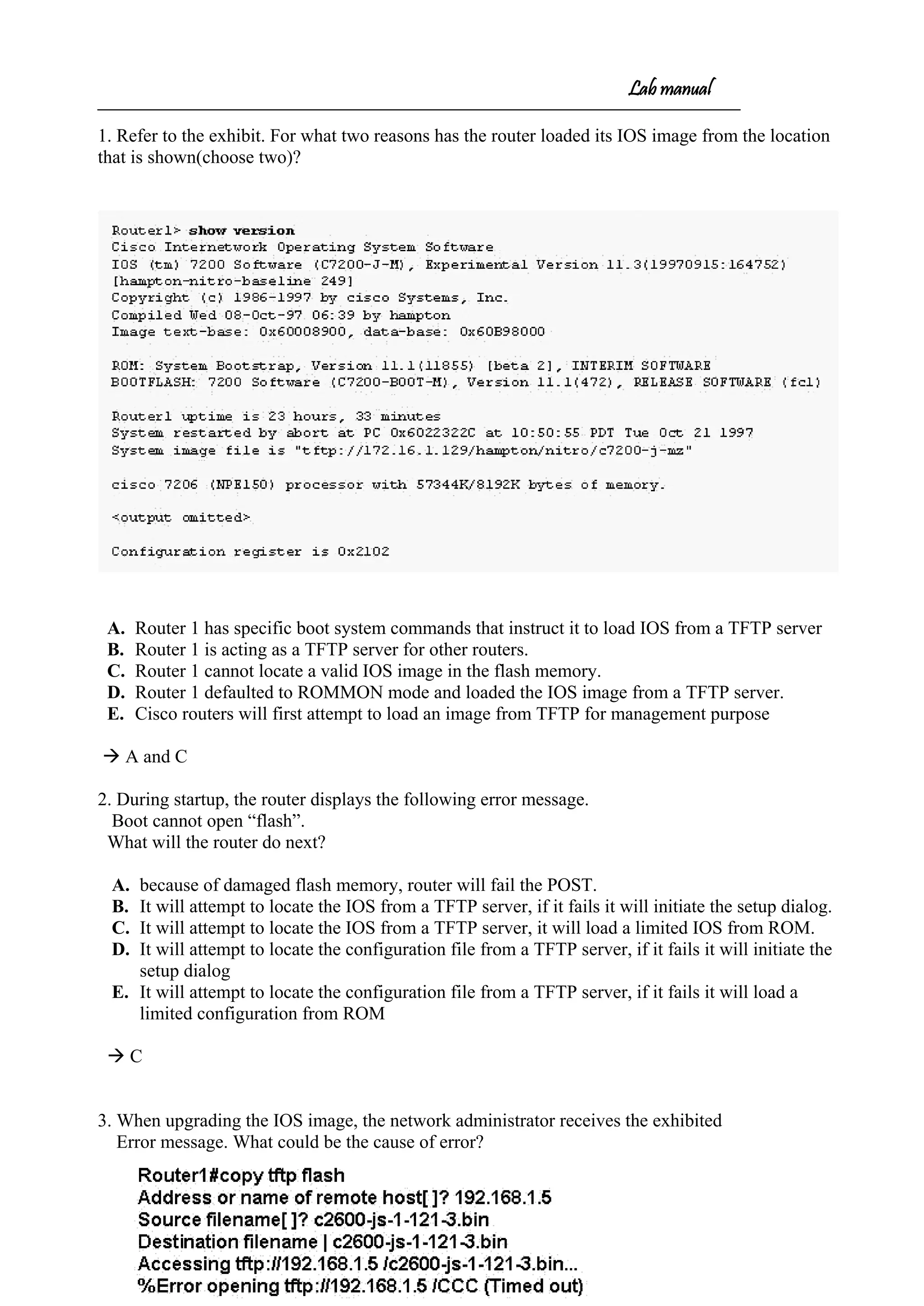 Lab manual
1. Refer to the exhibit. For what two reasons has the router loaded its IOS image from the location
that is shown(choose two)?
A. Router 1 has specific boot system commands that instruct it to load IOS from a TFTP server
B. Router 1 is acting as a TFTP server for other routers.
C. Router 1 cannot locate a valid IOS image in the flash memory.
D. Router 1 defaulted to ROMMON mode and loaded the IOS image from a TFTP server.
E. Cisco routers will first attempt to load an image from TFTP for management purpose
 A and C
2. During startup, the router displays the following error message.
Boot cannot open “flash”.
What will the router do next?
A. because of damaged flash memory, router will fail the POST.
B. It will attempt to locate the IOS from a TFTP server, if it fails it will initiate the setup dialog.
C. It will attempt to locate the IOS from a TFTP server, it will load a limited IOS from ROM.
D. It will attempt to locate the configuration file from a TFTP server, if it fails it will initiate the
setup dialog
E. It will attempt to locate the configuration file from a TFTP server, if it fails it will load a
limited configuration from ROM
 C
3. When upgrading the IOS image, the network administrator receives the exhibited
Error message. What could be the cause of error?
 