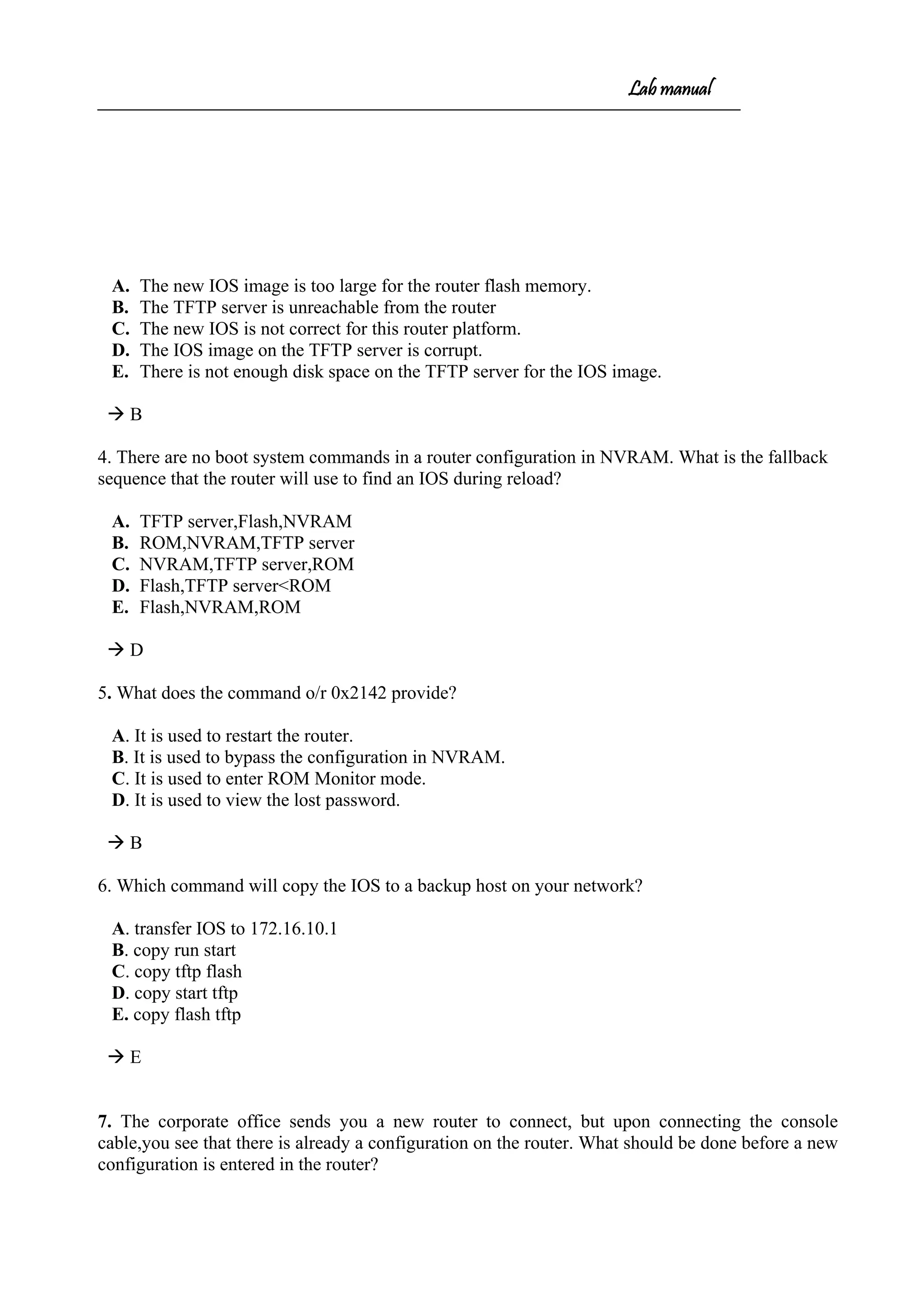 Lab manual
A. The new IOS image is too large for the router flash memory.
B. The TFTP server is unreachable from the router
C. The new IOS is not correct for this router platform.
D. The IOS image on the TFTP server is corrupt.
E. There is not enough disk space on the TFTP server for the IOS image.
 B
4. There are no boot system commands in a router configuration in NVRAM. What is the fallback
sequence that the router will use to find an IOS during reload?
A. TFTP server,Flash,NVRAM
B. ROM,NVRAM,TFTP server
C. NVRAM,TFTP server,ROM
D. Flash,TFTP server<ROM
E. Flash,NVRAM,ROM
 D
5. What does the command o/r 0x2142 provide?
A. It is used to restart the router.
B. It is used to bypass the configuration in NVRAM.
C. It is used to enter ROM Monitor mode.
D. It is used to view the lost password.
 B
6. Which command will copy the IOS to a backup host on your network?
A. transfer IOS to 172.16.10.1
B. copy run start
C. copy tftp flash
D. copy start tftp
E. copy flash tftp
 E
7. The corporate office sends you a new router to connect, but upon connecting the console
cable,you see that there is already a configuration on the router. What should be done before a new
configuration is entered in the router?
 