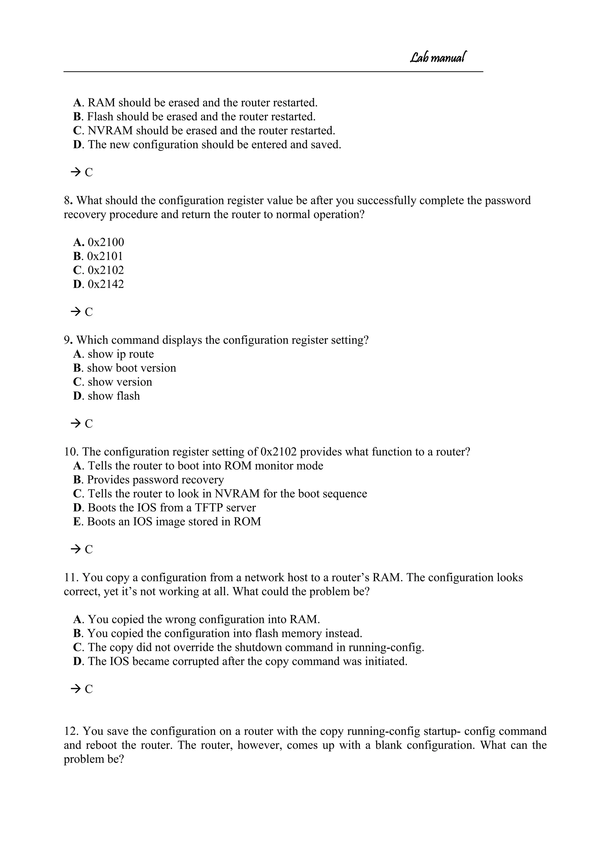 Lab manual
A. RAM should be erased and the router restarted.
B. Flash should be erased and the router restarted.
C. NVRAM should be erased and the router restarted.
D. The new configuration should be entered and saved.
 C
8. What should the configuration register value be after you successfully complete the password
recovery procedure and return the router to normal operation?
A. 0x2100
B. 0x2101
C. 0x2102
D. 0x2142
 C
9. Which command displays the configuration register setting?
A. show ip route
B. show boot version
C. show version
D. show flash
 C
10. The configuration register setting of 0x2102 provides what function to a router?
A. Tells the router to boot into ROM monitor mode
B. Provides password recovery
C. Tells the router to look in NVRAM for the boot sequence
D. Boots the IOS from a TFTP server
E. Boots an IOS image stored in ROM
 C
11. You copy a configuration from a network host to a router’s RAM. The configuration looks
correct, yet it’s not working at all. What could the problem be?
A. You copied the wrong configuration into RAM.
B. You copied the configuration into flash memory instead.
C. The copy did not override the shutdown command in running-config.
D. The IOS became corrupted after the copy command was initiated.
 C
12. You save the configuration on a router with the copy running-config startup- config command
and reboot the router. The router, however, comes up with a blank configuration. What can the
problem be?
 