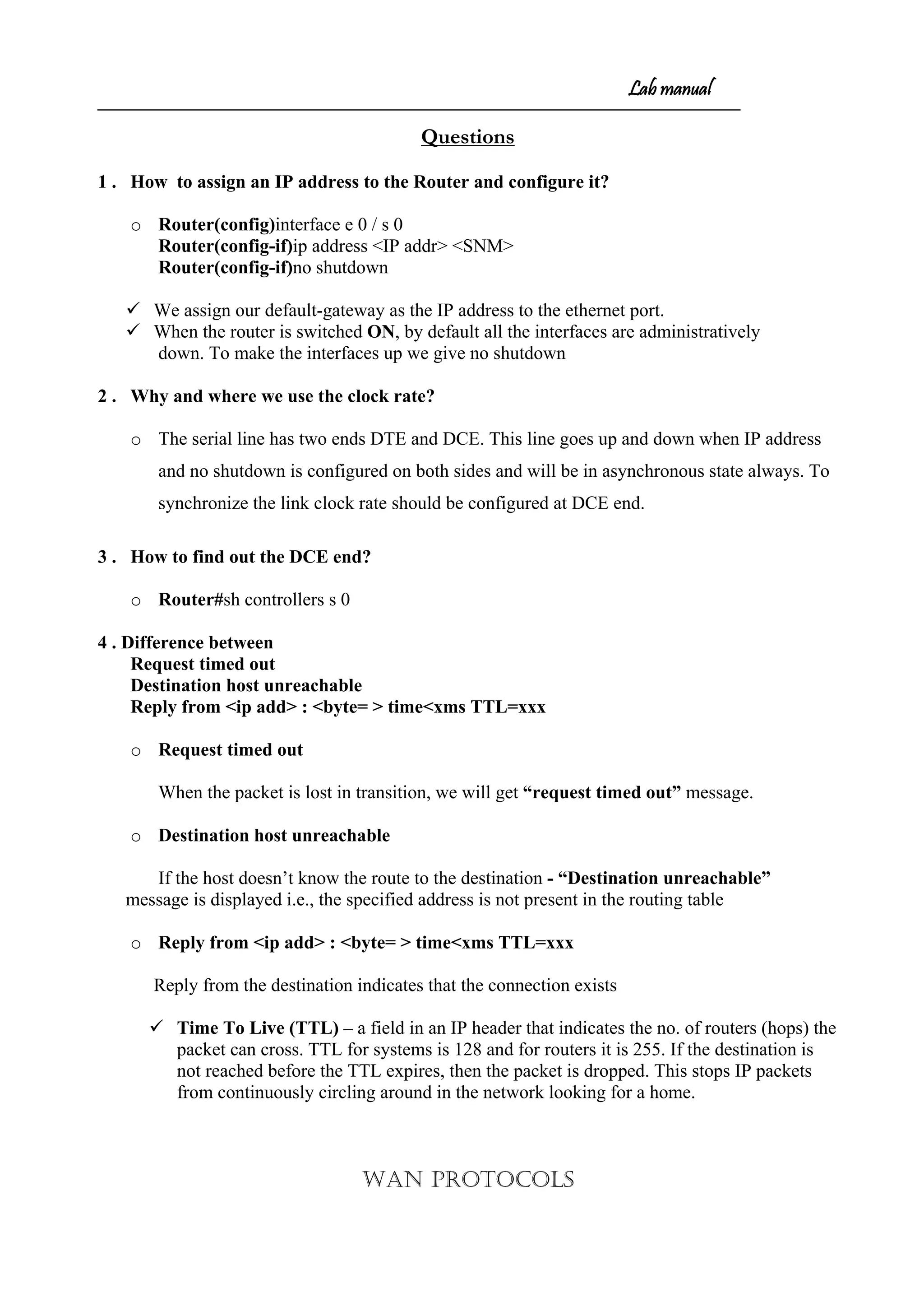 Lab manual
Questions
1 . How to assign an IP address to the Router and configure it?
o Router(config)interface e 0 / s 0
Router(config-if)ip address <IP addr> <SNM>
Router(config-if)no shutdown
 We assign our default-gateway as the IP address to the ethernet port.
 When the router is switched ON, by default all the interfaces are administratively
down. To make the interfaces up we give no shutdown
2 . Why and where we use the clock rate?
o The serial line has two ends DTE and DCE. This line goes up and down when IP address
and no shutdown is configured on both sides and will be in asynchronous state always. To
synchronize the link clock rate should be configured at DCE end.
3 . How to find out the DCE end?
o Router#sh controllers s 0
4 . Difference between
Request timed out
Destination host unreachable
Reply from <ip add> : <byte= > time<xms TTL=xxx
o Request timed out
When the packet is lost in transition, we will get “request timed out” message.
o Destination host unreachable
If the host doesn’t know the route to the destination - “Destination unreachable”
message is displayed i.e., the specified address is not present in the routing table
o Reply from <ip add> : <byte= > time<xms TTL=xxx
Reply from the destination indicates that the connection exists
 Time To Live (TTL) – a field in an IP header that indicates the no. of routers (hops) the
packet can cross. TTL for systems is 128 and for routers it is 255. If the destination is
not reached before the TTL expires, then the packet is dropped. This stops IP packets
from continuously circling around in the network looking for a home.
WAN PROTOCOLS
 