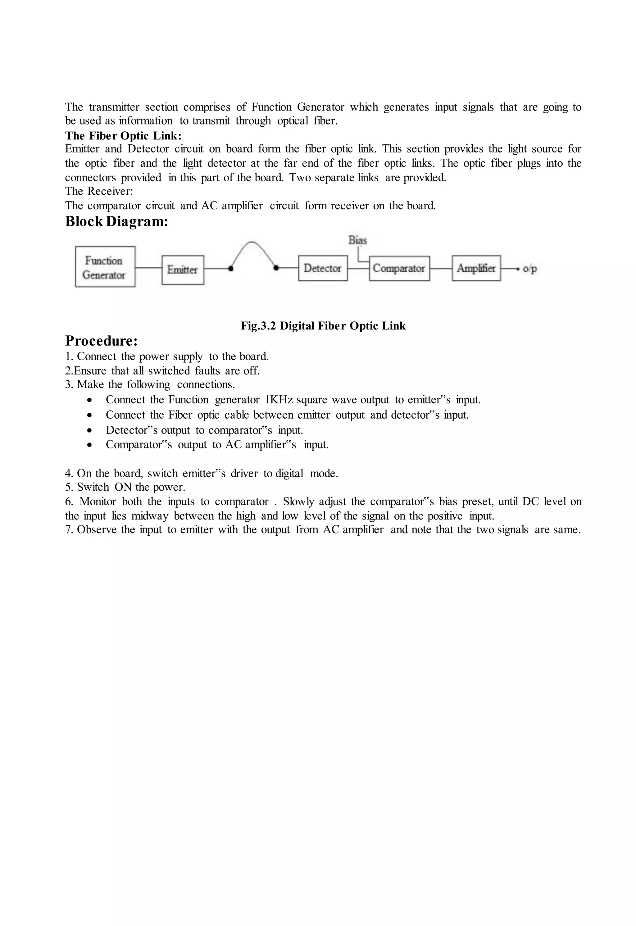 The transmitter section comprises of Function Generator which generates input signals that are going to
be used as information to transmit through optical fiber.
The Fiber Optic Link:
Emitter and Detector circuit on board form the fiber optic link. This section provides the light source for
the optic fiber and the light detector at the far end of the fiber optic links. The optic fiber plugs into the
connectors provided in this part of the board. Two separate links are provided.
The Receiver:
The comparator circuit and AC amplifier circuit form receiver on the board.
Block Diagram:
Fig.3.2 Digital Fiber Optic Link
Procedure:
1. Connect the power supply to the board.
2.Ensure that all switched faults are off.
3. Make the following connections.
 Connect the Function generator 1KHz square wave output to emitter‟s input.
 Connect the Fiber optic cable between emitter output and detector‟s input.
 Detector‟s output to comparator‟s input.
 Comparator‟s output to AC amplifier‟s input.
4. On the board, switch emitter‟s driver to digital mode.
5. Switch ON the power.
6. Monitor both the inputs to comparator . Slowly adjust the comparator‟s bias preset, until DC level on
the input lies midway between the high and low level of the signal on the positive input.
7. Observe the input to emitter with the output from AC amplifier and note that the two signals are same.
 