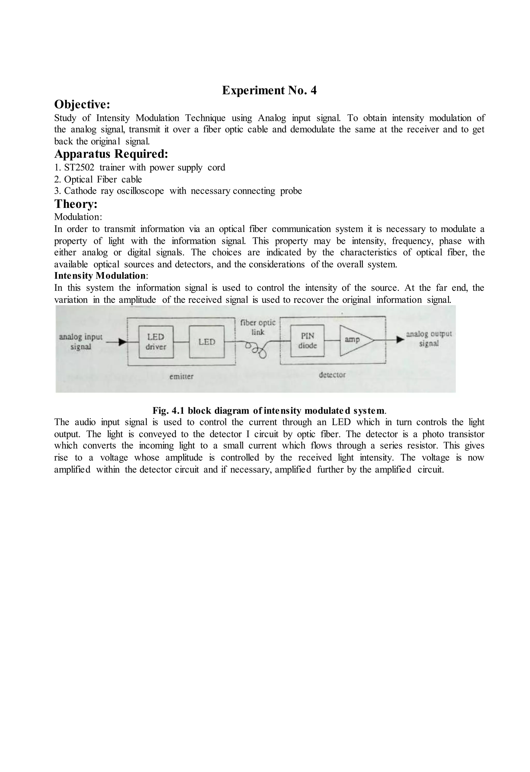 Experiment No. 4
Objective:
Study of Intensity Modulation Technique using Analog input signal. To obtain intensity modulation of
the analog signal, transmit it over a fiber optic cable and demodulate the same at the receiver and to get
back the original signal.
Apparatus Required:
1. ST2502 trainer with power supply cord
2. Optical Fiber cable
3. Cathode ray oscilloscope with necessary connecting probe
Theory:
Modulation:
In order to transmit information via an optical fiber communication system it is necessary to modulate a
property of light with the information signal. This property may be intensity, frequency, phase with
either analog or digital signals. The choices are indicated by the characteristics of optical fiber, the
available optical sources and detectors, and the considerations of the overall system.
Intensity Modulation:
In this system the information signal is used to control the intensity of the source. At the far end, the
variation in the amplitude of the received signal is used to recover the original information signal.
Fig. 4.1 block diagram of intensity modulated system.
The audio input signal is used to control the current through an LED which in turn controls the light
output. The light is conveyed to the detector I circuit by optic fiber. The detector is a photo transistor
which converts the incoming light to a small current which flows through a series resistor. This gives
rise to a voltage whose amplitude is controlled by the received light intensity. The voltage is now
amplified within the detector circuit and if necessary, amplified further by the amplified circuit.
 