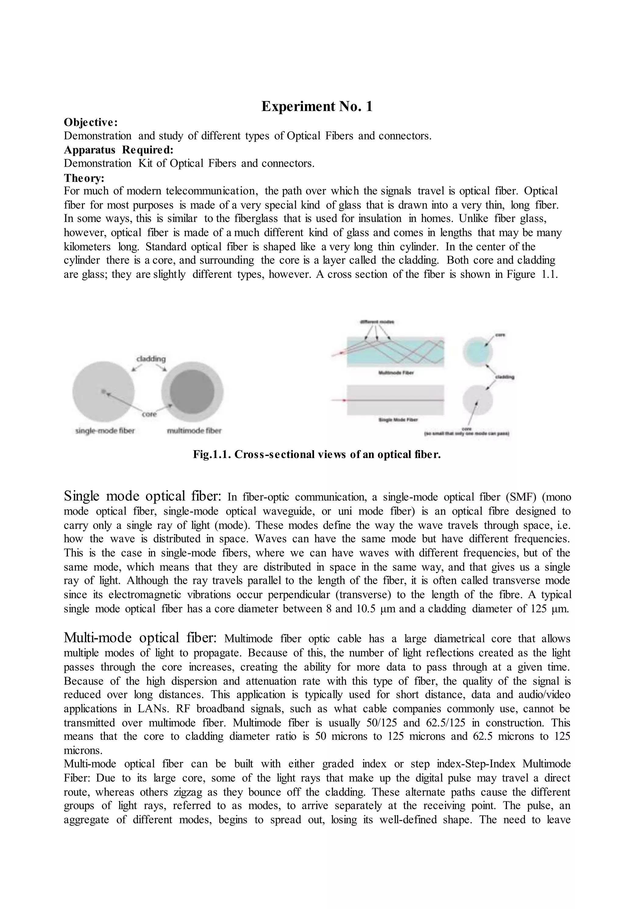 Experiment No. 1
Objective:
Demonstration and study of different types of Optical Fibers and connectors.
Apparatus Required:
Demonstration Kit of Optical Fibers and connectors.
Theory:
For much of modern telecommunication, the path over which the signals travel is optical fiber. Optical
fiber for most purposes is made of a very special kind of glass that is drawn into a very thin, long fiber.
In some ways, this is similar to the fiberglass that is used for insulation in homes. Unlike fiber glass,
however, optical fiber is made of a much different kind of glass and comes in lengths that may be many
kilometers long. Standard optical fiber is shaped like a very long thin cylinder. In the center of the
cylinder there is a core, and surrounding the core is a layer called the cladding. Both core and cladding
are glass; they are slightly different types, however. A cross section of the fiber is shown in Figure 1.1.
Fig.1.1. Cross-sectional views of an optical fiber.
Single mode optical fiber: In fiber-optic communication, a single-mode optical fiber (SMF) (mono
mode optical fiber, single-mode optical waveguide, or uni mode fiber) is an optical fibre designed to
carry only a single ray of light (mode). These modes define the way the wave travels through space, i.e.
how the wave is distributed in space. Waves can have the same mode but have different frequencies.
This is the case in single-mode fibers, where we can have waves with different frequencies, but of the
same mode, which means that they are distributed in space in the same way, and that gives us a single
ray of light. Although the ray travels parallel to the length of the fiber, it is often called transverse mode
since its electromagnetic vibrations occur perpendicular (transverse) to the length of the fibre. A typical
single mode optical fiber has a core diameter between 8 and 10.5 μm and a cladding diameter of 125 μm.
Multi-mode optical fiber: Multimode fiber optic cable has a large diametrical core that allows
multiple modes of light to propagate. Because of this, the number of light reflections created as the light
passes through the core increases, creating the ability for more data to pass through at a given time.
Because of the high dispersion and attenuation rate with this type of fiber, the quality of the signal is
reduced over long distances. This application is typically used for short distance, data and audio/video
applications in LANs. RF broadband signals, such as what cable companies commonly use, cannot be
transmitted over multimode fiber. Multimode fiber is usually 50/125 and 62.5/125 in construction. This
means that the core to cladding diameter ratio is 50 microns to 125 microns and 62.5 microns to 125
microns.
Multi-mode optical fiber can be built with either graded index or step index-Step-Index Multimode
Fiber: Due to its large core, some of the light rays that make up the digital pulse may travel a direct
route, whereas others zigzag as they bounce off the cladding. These alternate paths cause the different
groups of light rays, referred to as modes, to arrive separately at the receiving point. The pulse, an
aggregate of different modes, begins to spread out, losing its well-defined shape. The need to leave
 