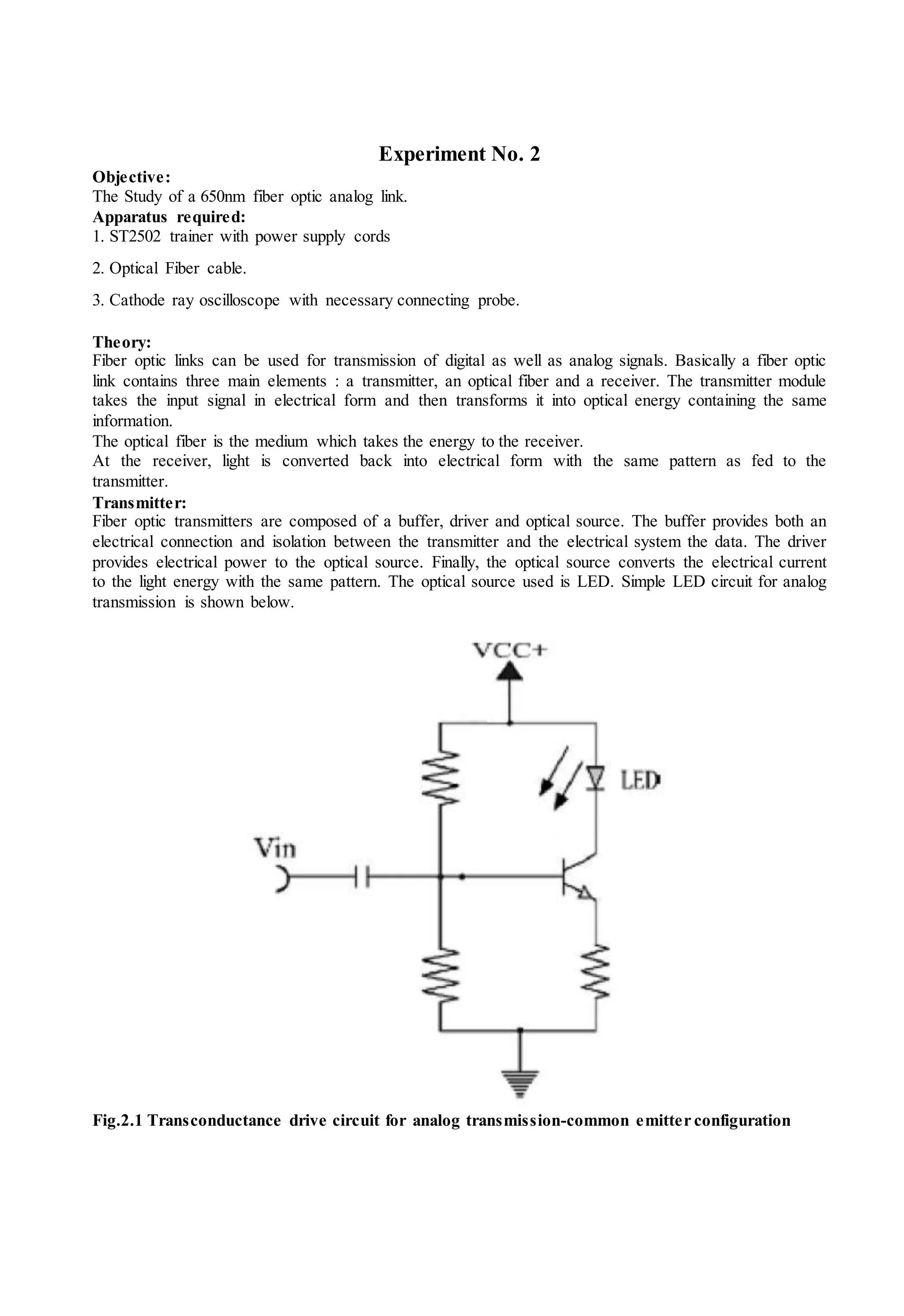 Experiment No. 2
Objective:
The Study of a 650nm fiber optic analog link.
Apparatus required:
1. ST2502 trainer with power supply cords
2. Optical Fiber cable.
3. Cathode ray oscilloscope with necessary connecting probe.
Theory:
Fiber optic links can be used for transmission of digital as well as analog signals. Basically a fiber optic
link contains three main elements : a transmitter, an optical fiber and a receiver. The transmitter module
takes the input signal in electrical form and then transforms it into optical energy containing the same
information.
The optical fiber is the medium which takes the energy to the receiver.
At the receiver, light is converted back into electrical form with the same pattern as fed to the
transmitter.
Transmitter:
Fiber optic transmitters are composed of a buffer, driver and optical source. The buffer provides both an
electrical connection and isolation between the transmitter and the electrical system the data. The driver
provides electrical power to the optical source. Finally, the optical source converts the electrical current
to the light energy with the same pattern. The optical source used is LED. Simple LED circuit for analog
transmission is shown below.
Fig.2.1 Transconductance drive circuit for analog transmission-common emitter configuration
 