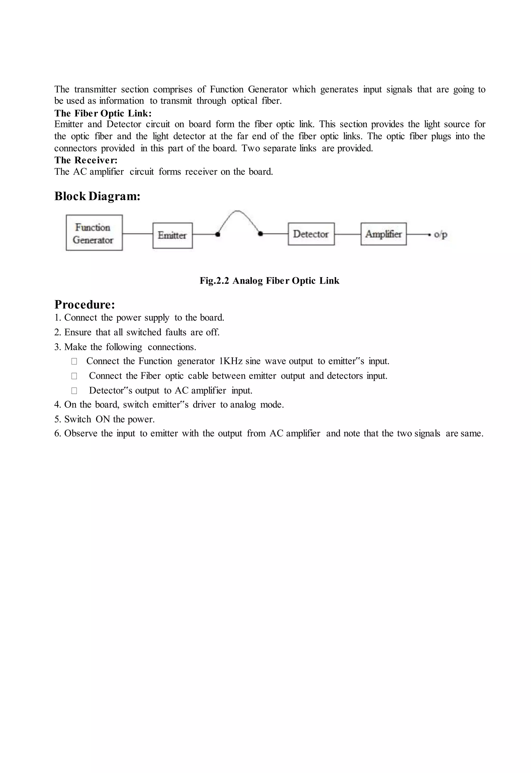 The transmitter section comprises of Function Generator which generates input signals that are going to
be used as information to transmit through optical fiber.
The Fiber Optic Link:
Emitter and Detector circuit on board form the fiber optic link. This section provides the light source for
the optic fiber and the light detector at the far end of the fiber optic links. The optic fiber plugs into the
connectors provided in this part of the board. Two separate links are provided.
The Receiver:
The AC amplifier circuit forms receiver on the board.
Block Diagram:
Fig.2.2 Analog Fiber Optic Link
Procedure:
1. Connect the power supply to the board.
2. Ensure that all switched faults are off.
3. Make the following connections.
Connect the Function generator 1KHz sine wave output to emitter‟s input.
Connect the Fiber optic cable between emitter output and detectors input.
Detector‟s output to AC amplifier input.
4. On the board, switch emitter‟s driver to analog mode.
5. Switch ON the power.
6. Observe the input to emitter with the output from AC amplifier and note that the two signals are same.
 