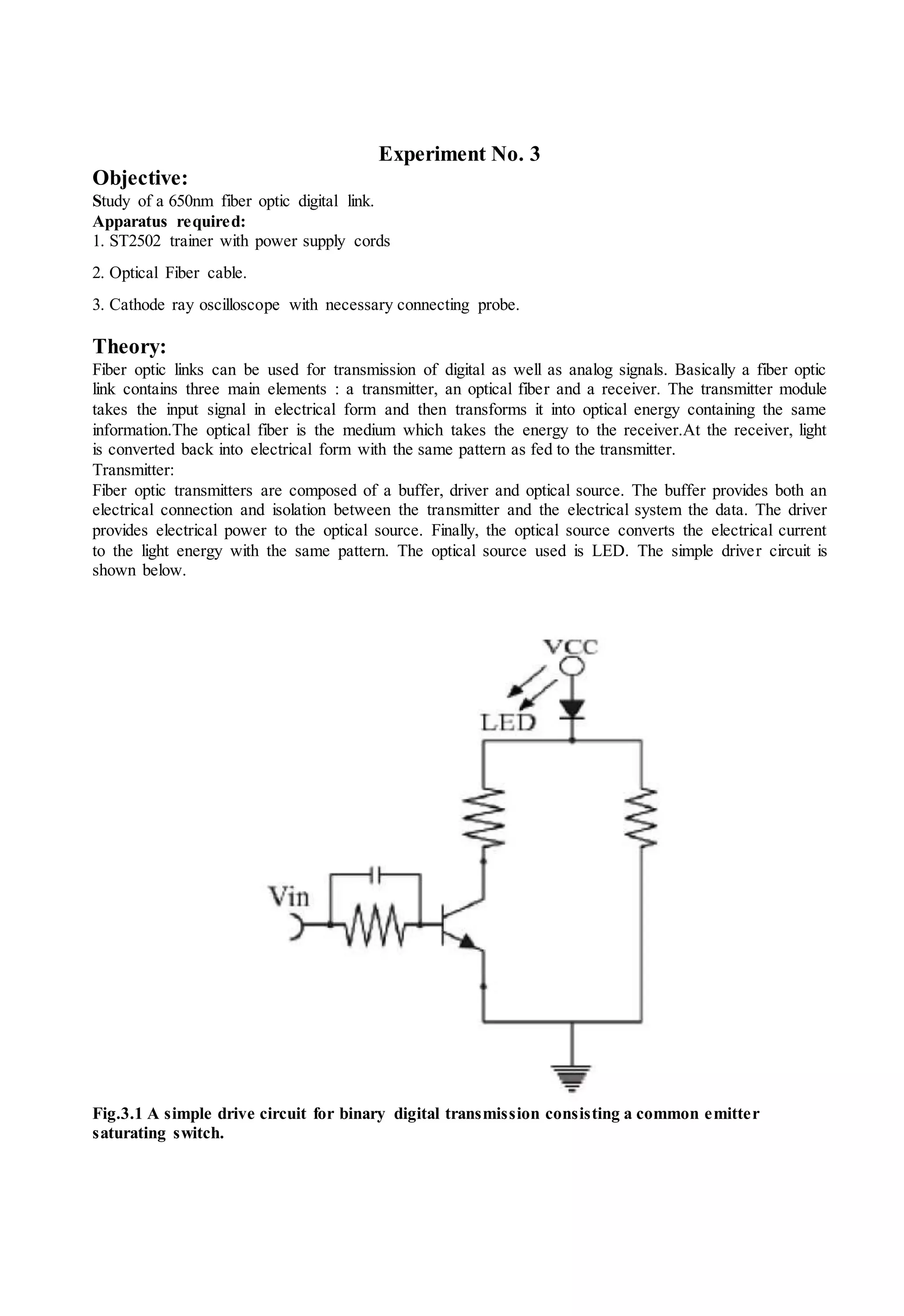 Experiment No. 3
Objective:
Study of a 650nm fiber optic digital link.
Apparatus required:
1. ST2502 trainer with power supply cords
2. Optical Fiber cable.
3. Cathode ray oscilloscope with necessary connecting probe.
Theory:
Fiber optic links can be used for transmission of digital as well as analog signals. Basically a fiber optic
link contains three main elements : a transmitter, an optical fiber and a receiver. The transmitter module
takes the input signal in electrical form and then transforms it into optical energy containing the same
information.The optical fiber is the medium which takes the energy to the receiver.At the receiver, light
is converted back into electrical form with the same pattern as fed to the transmitter.
Transmitter:
Fiber optic transmitters are composed of a buffer, driver and optical source. The buffer provides both an
electrical connection and isolation between the transmitter and the electrical system the data. The driver
provides electrical power to the optical source. Finally, the optical source converts the electrical current
to the light energy with the same pattern. The optical source used is LED. The simple driver circuit is
shown below.
Fig.3.1 A simple drive circuit for binary digital transmission consisting a common emitter
saturating switch.
 