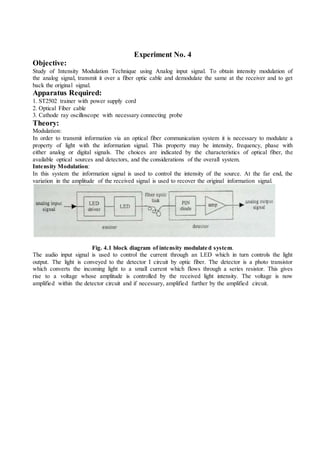 Experiment No. 4
Objective:
Study of Intensity Modulation Technique using Analog input signal. To obtain intensity modulation of
the analog signal, transmit it over a fiber optic cable and demodulate the same at the receiver and to get
back the original signal.
Apparatus Required:
1. ST2502 trainer with power supply cord
2. Optical Fiber cable
3. Cathode ray oscilloscope with necessary connecting probe
Theory:
Modulation:
In order to transmit information via an optical fiber communication system it is necessary to modulate a
property of light with the information signal. This property may be intensity, frequency, phase with
either analog or digital signals. The choices are indicated by the characteristics of optical fiber, the
available optical sources and detectors, and the considerations of the overall system.
Intensity Modulation:
In this system the information signal is used to control the intensity of the source. At the far end, the
variation in the amplitude of the received signal is used to recover the original information signal.
Fig. 4.1 block diagram of intensity modulated system.
The audio input signal is used to control the current through an LED which in turn controls the light
output. The light is conveyed to the detector I circuit by optic fiber. The detector is a photo transistor
which converts the incoming light to a small current which flows through a series resistor. This gives
rise to a voltage whose amplitude is controlled by the received light intensity. The voltage is now
amplified within the detector circuit and if necessary, amplified further by the amplified circuit.
 
