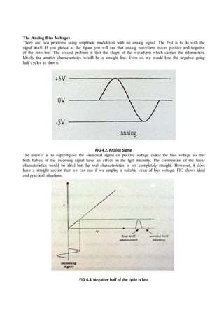The Analog Bias Voltage:
There are two problems using amplitude modulation with an analog signal. The first is to do with the
signal itself. If you glance at the figure you will see that analog waveform moves positive and negative
of the zero line. The second problem is that the shape of the waveform which carries the information.
Ideally the emitter characteristics would be a straight line. Even so, we would lose the negative going
half cycles as shown.
FIG 4.2. Analog Signal
The answer is to superimpose the sinusoidal signal on positive voltage called the bias voltage so that
both halves of the incoming signal have an effect on the light intensity. The combination of the linear
characteristics would be ideal but the real characteristics is not completely straight. However, it does
have a straight section that we can use if we employ a suitable value of bias voltage. FIG shows ideal
and practical situations.
FIG 4.3. Negative half of the cycle is lost
 