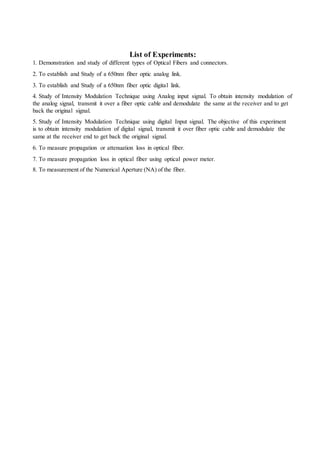 List of Experiments:
1. Demonstration and study of different types of Optical Fibers and connectors.
2. To establish and Study of a 650nm fiber optic analog link.
3. To establish and Study of a 650nm fiber optic digital link.
4. Study of Intensity Modulation Technique using Analog input signal. To obtain intensity modulation of
the analog signal, transmit it over a fiber optic cable and demodulate the same at the receiver and to get
back the original signal.
5. Study of Intensity Modulation Technique using digital Input signal. The objective of this experiment
is to obtain intensity modulation of digital signal, transmit it over fiber optic cable and demodulate the
same at the receiver end to get back the original signal.
6. To measure propagation or attenuation loss in optical fiber.
7. To measure propagation loss in optical fiber using optical power meter.
8. To measurement of the Numerical Aperture (NA) of the fiber.
 