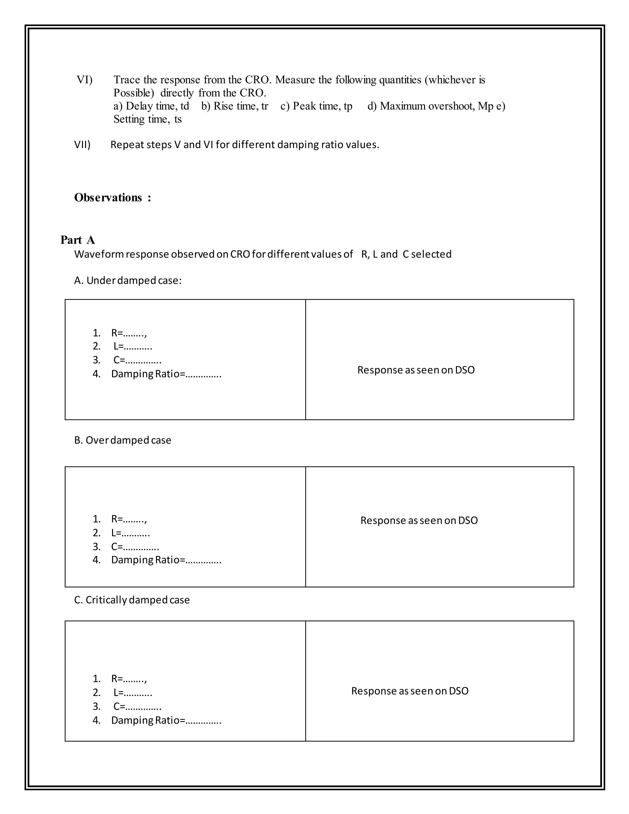 VI) Trace the response from the CRO. Measure the following quantities (whichever is
Possible) directly from the CRO.
a) Delay time, td b) Rise time, tr c) Peak time, tp d) Maximum overshoot, Mp e)
Setting time, ts
VII) Repeat steps V and VI for different damping ratio values.
Observations :
Part A
Waveformresponse observedonCROfordifferentvaluesof R, L and C selected
A. Underdampedcase:
1. R=……..,
2. L=………..
3. C=…………..
4. DampingRatio=…………..
B. Overdampedcase
1. R=……..,
2. L=………..
3. C=…………..
4. DampingRatio=…………..
C. Criticallydampedcase
1. R=……..,
2. L=………..
3. C=…………..
4. DampingRatio=…………..
Response asseenonDSO
Response asseenonDSO
Response asseenonDSO
 