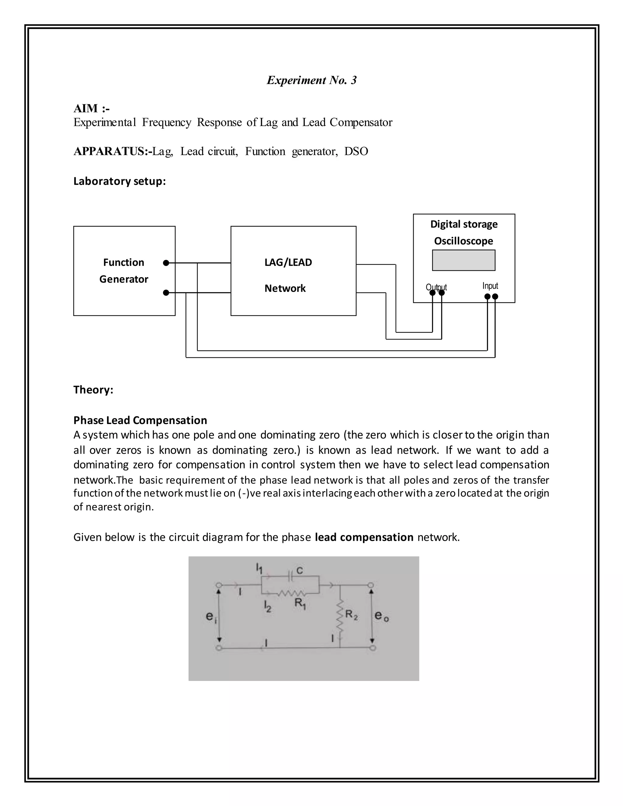 Experiment No. 3
AIM :-
Experimental Frequency Response of Lag and Lead Compensator
APPARATUS:-Lag, Lead circuit, Function generator, DSO
Laboratory setup:
Theory:
Phase Lead Compensation
A system which has one pole and one dominating zero (the zero which is closer to the origin than
all over zeros is known as dominating zero.) is known as lead network. If we want to add a
dominating zero for compensation in control system then we have to select lead compensation
network.The basic requirement of the phase lead network is that all poles and zeros of the transfer
functionof the networkmustlie on (-)ve real axisinterlacingeachotherwitha zerolocatedat the origin
of nearest origin.
Given below is the circuit diagram for the phase lead compensation network.
LAG/LEAD
Network
Digital storage
Oscilloscope
Function
Generator
InputOutput
 