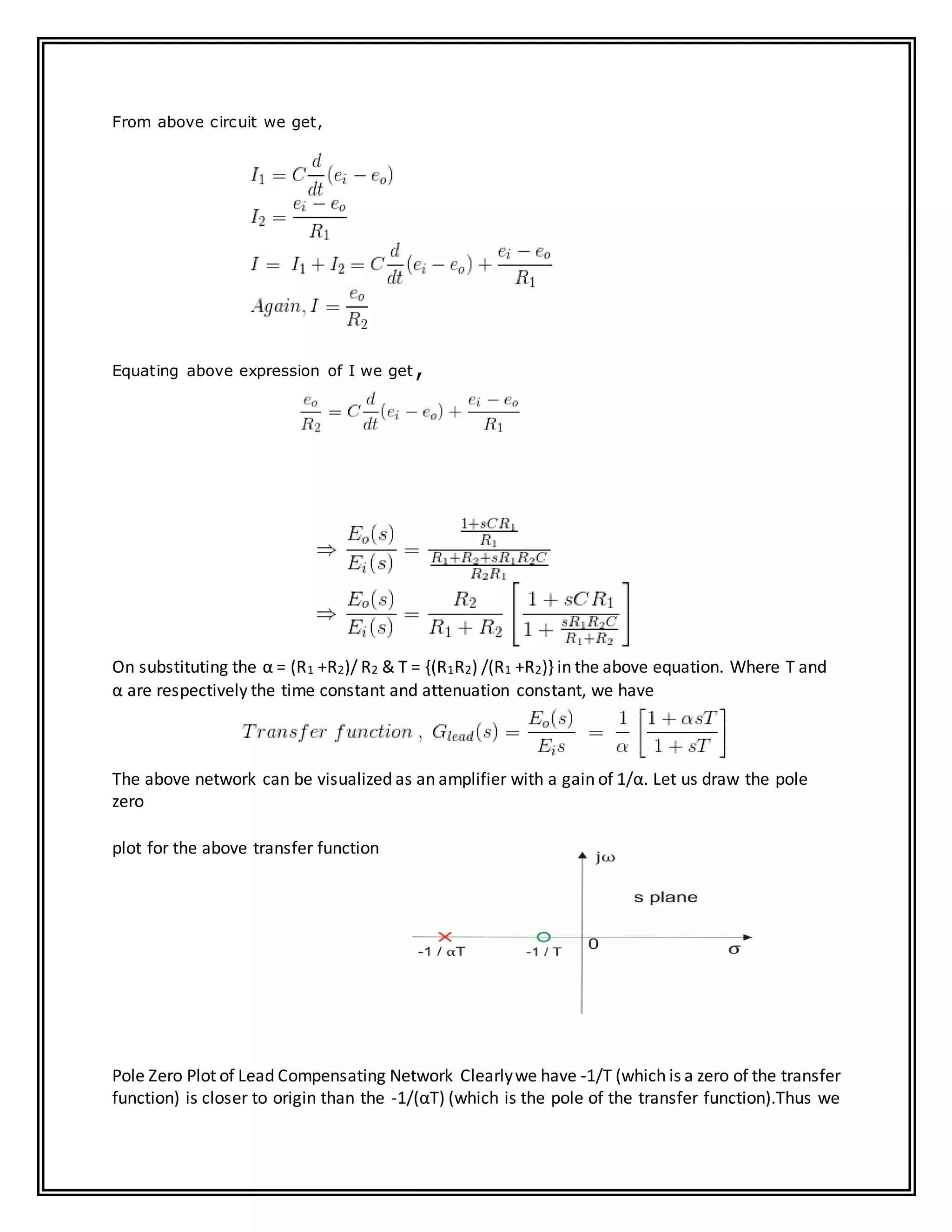 From above circuit we get,
Equating above expression of I we get,
On substituting the α = (R1 +R2)/ R2 & T = {(R1R2) /(R1 +R2)} in the above equation. Where T and
α are respectively the time constant and attenuation constant, we have
The above network can be visualized as an amplifier with a gain of 1/α. Let us draw the pole
zero
plot for the above transfer function
Pole Zero Plot of Lead Compensating Network Clearlywe have -1/T (which is a zero of the transfer
function) is closer to origin than the -1/(αT) (which is the pole of the transfer function).Thus we
 