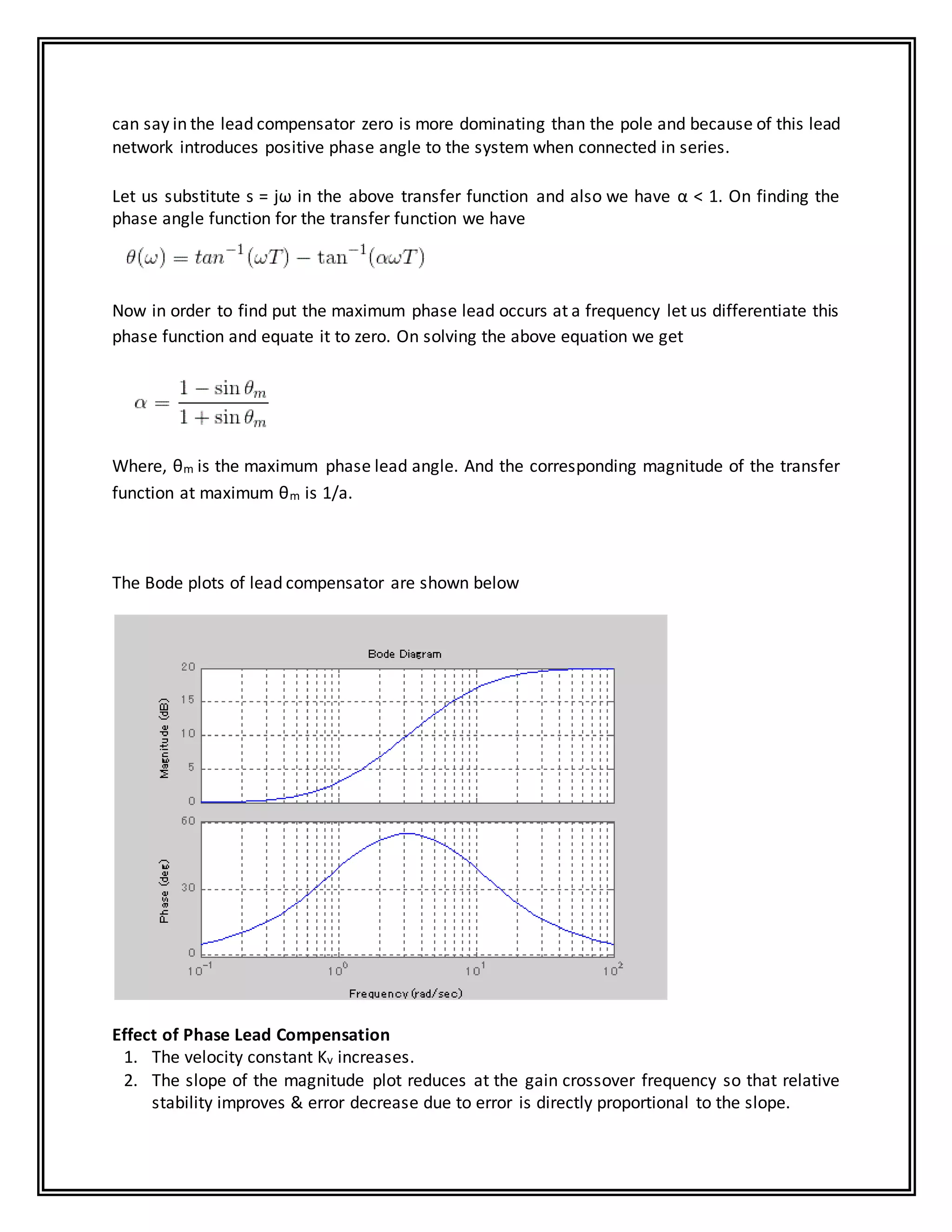 can say in the lead compensator zero is more dominating than the pole and because of this lead
network introduces positive phase angle to the system when connected in series.
Let us substitute s = jω in the above transfer function and also we have α < 1. On finding the
phase angle function for the transfer function we have
Now in order to find put the maximum phase lead occurs at a frequency let us differentiate this
phase function and equate it to zero. On solving the above equation we get
Where, θm is the maximum phase lead angle. And the corresponding magnitude of the transfer
function at maximum θm is 1/a.
The Bode plots of lead compensator are shown below
Effect of Phase Lead Compensation
1. The velocity constant Kv increases.
2. The slope of the magnitude plot reduces at the gain crossover frequency so that relative
stability improves & error decrease due to error is directly proportional to the slope.
 