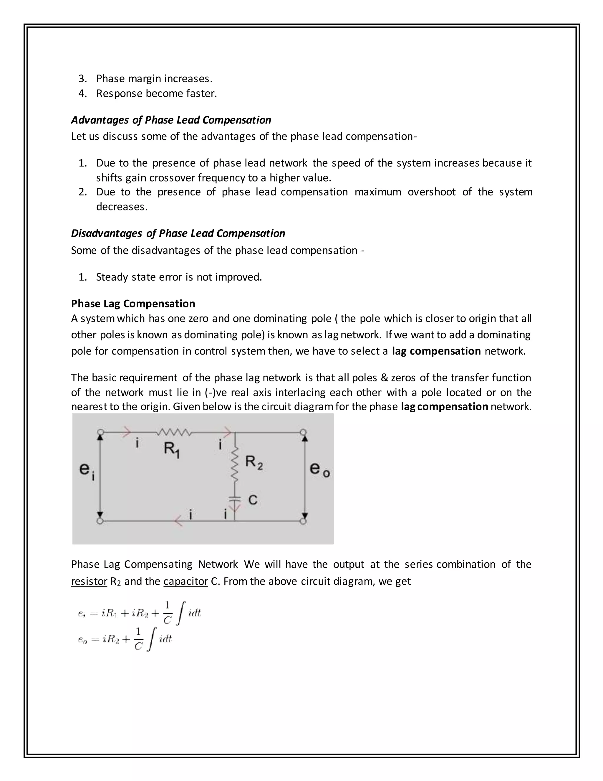 3. Phase margin increases.
4. Response become faster.
Advantages of Phase Lead Compensation
Let us discuss some of the advantages of the phase lead compensation-
1. Due to the presence of phase lead network the speed of the system increases because it
shifts gain crossover frequency to a higher value.
2. Due to the presence of phase lead compensation maximum overshoot of the system
decreases.
Disadvantages of Phase Lead Compensation
Some of the disadvantages of the phase lead compensation -
1. Steady state error is not improved.
Phase Lag Compensation
A systemwhich has one zero and one dominating pole ( the pole which is closer to origin that all
other poles is known as dominating pole) is known as lag network. Ifwe want to add a dominating
pole for compensation in control system then, we have to select a lag compensation network.
The basic requirement of the phase lag network is that all poles & zeros of the transfer function
of the network must lie in (-)ve real axis interlacing each other with a pole located or on the
nearest to the origin. Given below is the circuit diagramfor the phase lagcompensation network.
Phase Lag Compensating Network We will have the output at the series combination of the
resistor R2 and the capacitor C. From the above circuit diagram, we get
 