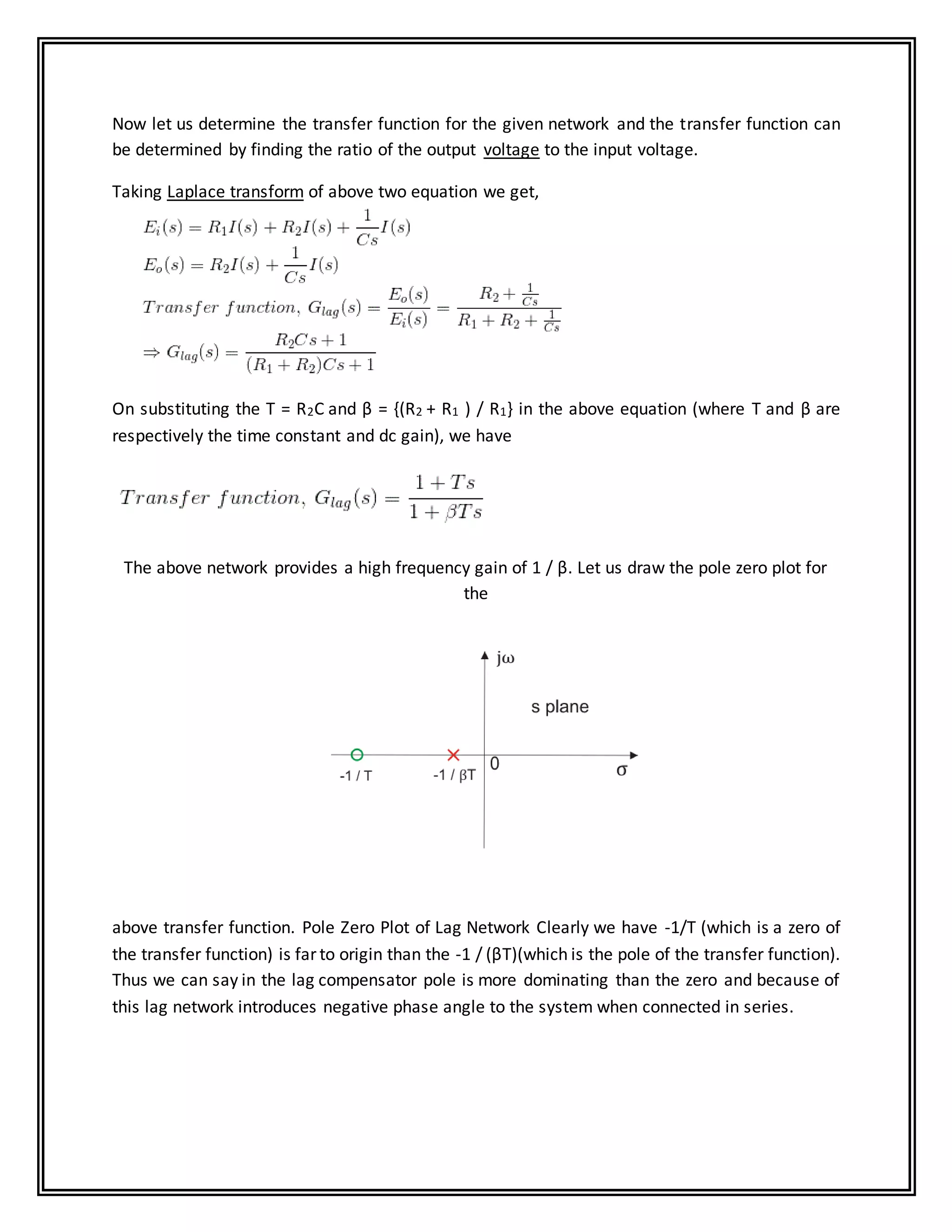 Now let us determine the transfer function for the given network and the transfer function can
be determined by finding the ratio of the output voltage to the input voltage.
Taking Laplace transform of above two equation we get,
On substituting the T = R2C and β = {(R2 + R1 ) / R1} in the above equation (where T and β are
respectively the time constant and dc gain), we have
The above network provides a high frequency gain of 1 / β. Let us draw the pole zero plot for
the
above transfer function. Pole Zero Plot of Lag Network Clearly we have -1/T (which is a zero of
the transfer function) is far to origin than the -1 / (βT)(which is the pole of the transfer function).
Thus we can say in the lag compensator pole is more dominating than the zero and because of
this lag network introduces negative phase angle to the system when connected in series.
 