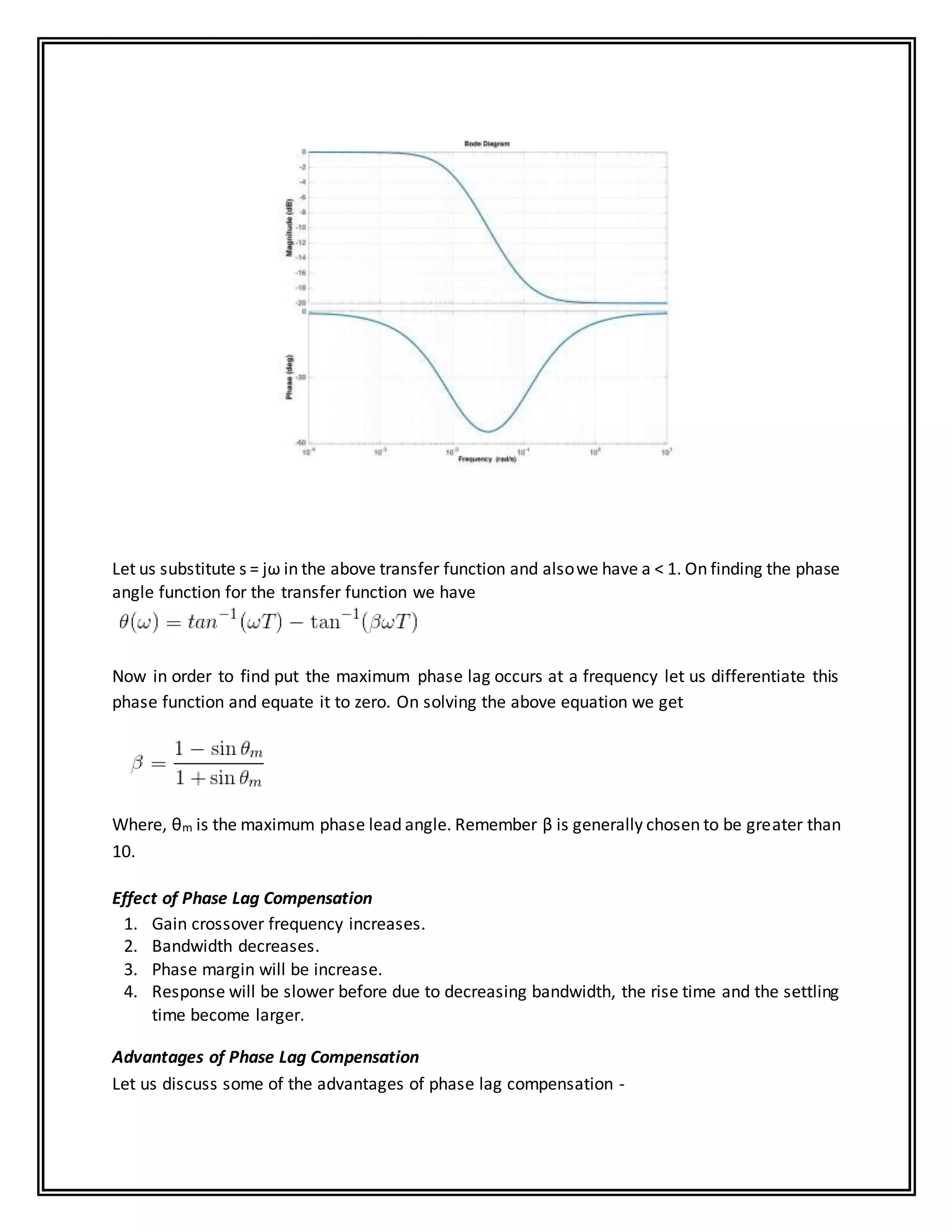 Let us substitute s = jω in the above transfer function and alsowe have a < 1. On finding the phase
angle function for the transfer function we have
Now in order to find put the maximum phase lag occurs at a frequency let us differentiate this
phase function and equate it to zero. On solving the above equation we get
Where, θm is the maximum phase lead angle. Remember β is generally chosen to be greater than
10.
Effect of Phase Lag Compensation
1. Gain crossover frequency increases.
2. Bandwidth decreases.
3. Phase margin will be increase.
4. Response will be slower before due to decreasing bandwidth, the rise time and the settling
time become larger.
Advantages of Phase Lag Compensation
Let us discuss some of the advantages of phase lag compensation -
 