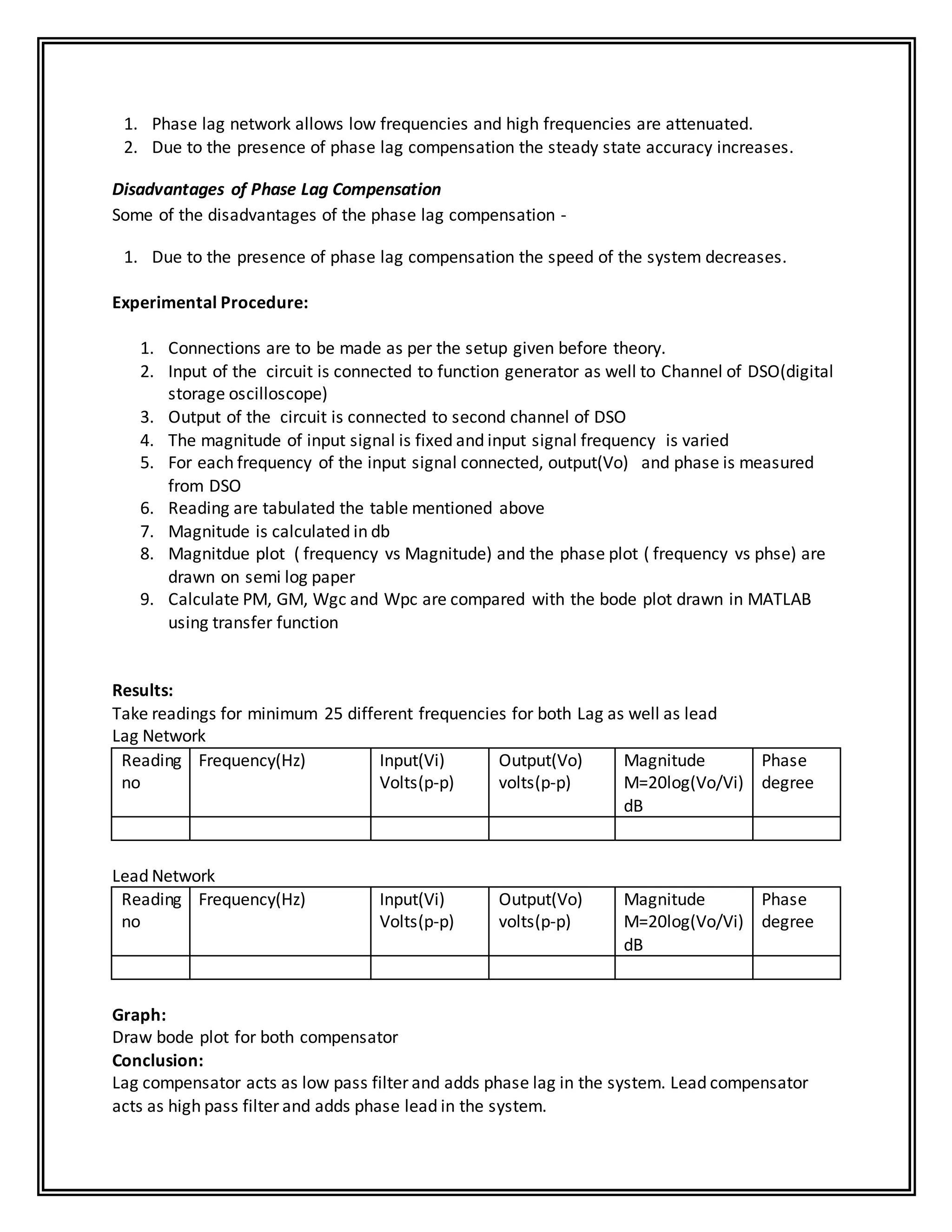 1. Phase lag network allows low frequencies and high frequencies are attenuated.
2. Due to the presence of phase lag compensation the steady state accuracy increases.
Disadvantages of Phase Lag Compensation
Some of the disadvantages of the phase lag compensation -
1. Due to the presence of phase lag compensation the speed of the system decreases.
Experimental Procedure:
1. Connections are to be made as per the setup given before theory.
2. Input of the circuit is connected to function generator as well to Channel of DSO(digital
storage oscilloscope)
3. Output of the circuit is connected to second channel of DSO
4. The magnitude of input signal is fixed and input signal frequency is varied
5. For each frequency of the input signal connected, output(Vo) and phase is measured
from DSO
6. Reading are tabulated the table mentioned above
7. Magnitude is calculated in db
8. Magnitdue plot ( frequency vs Magnitude) and the phase plot ( frequency vs phse) are
drawn on semi log paper
9. Calculate PM, GM, Wgc and Wpc are compared with the bode plot drawn in MATLAB
using transfer function
Results:
Take readings for minimum 25 different frequencies for both Lag as well as lead
Lag Network
Reading
no
Frequency(Hz) Input(Vi)
Volts(p-p)
Output(Vo)
volts(p-p)
Magnitude
M=20log(Vo/Vi)
dB
Phase
degree
Lead Network
Reading
no
Frequency(Hz) Input(Vi)
Volts(p-p)
Output(Vo)
volts(p-p)
Magnitude
M=20log(Vo/Vi)
dB
Phase
degree
Graph:
Draw bode plot for both compensator
Conclusion:
Lag compensator acts as low pass filter and adds phase lag in the system. Lead compensator
acts as high pass filter and adds phase lead in the system.
 