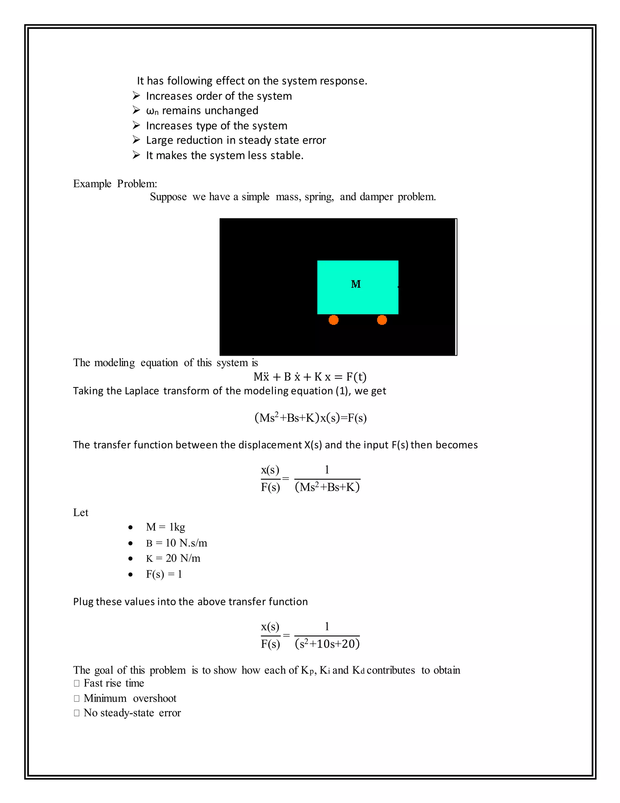 It has following effect on the system response.
 Increases order of the system
 ωn remains unchanged
 Increases type of the system
 Large reduction in steady state error
 It makes the system less stable.
Example Problem:
Suppose we have a simple mass, spring, and damper problem.
The modeling equation of this system is
Mẍ + B ẋ + K x = F(t)
Taking the Laplace transform of the modeling equation (1), we get
(Ms2
+Bs+K)x(s)=F(s)
The transfer function between the displacement X(s) and the input F(s) then becomes
x(s)
F(s)
=
1
(Ms2+Bs+K)
Let
 M = 1kg
 B = 10 N.s/m
 K = 20 N/m
 F(s) = 1
Plug these values into the above transfer function
x(s)
F(s)
=
1
(s2+10s+20)
The goal of this problem is to show how each of Kp, Ki and Kd contributes to obtain
Fast rise time
Minimum overshoot
No steady-state error
 