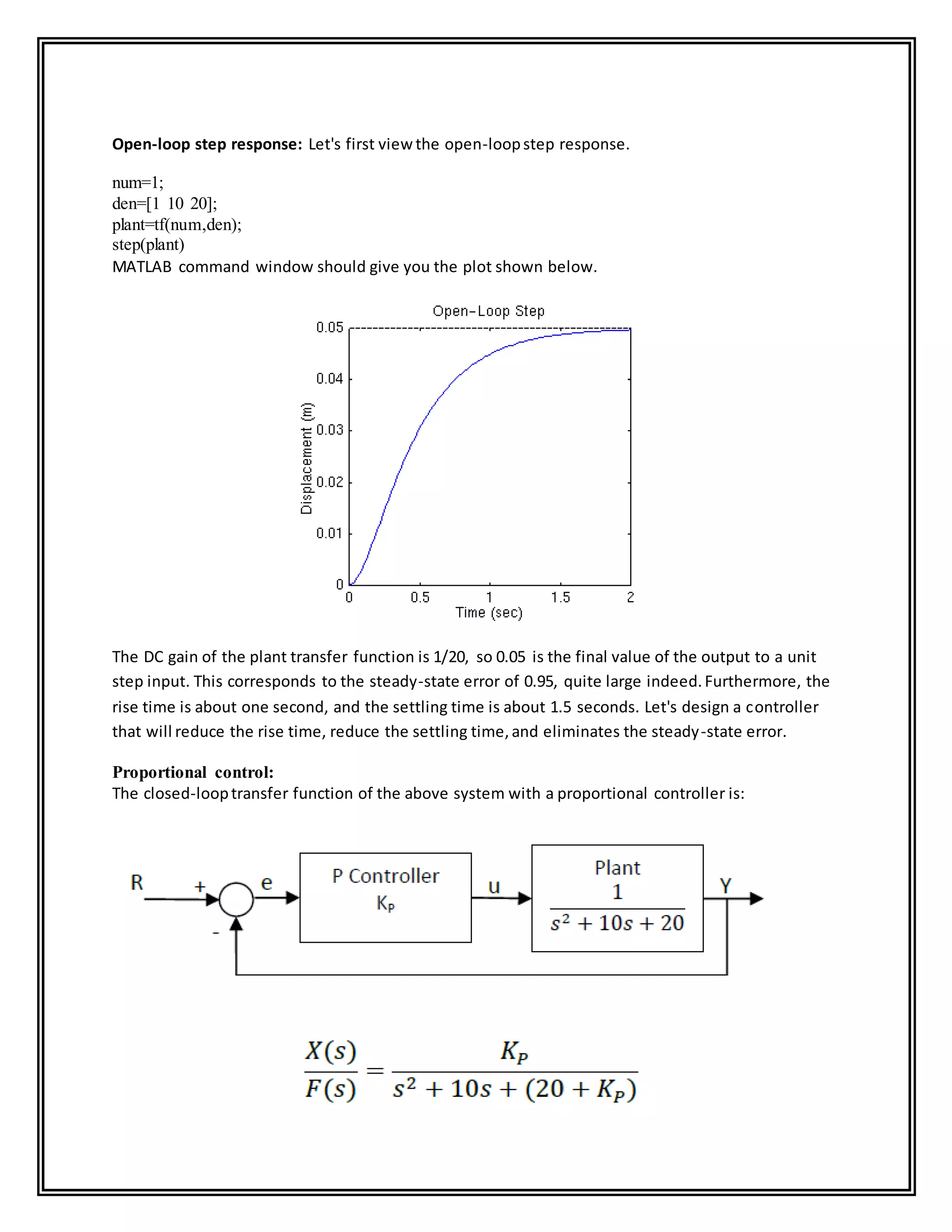 Open-loop step response: Let's first view the open-loopstep response.
num=1;
den=[1 10 20];
plant=tf(num,den);
step(plant)
MATLAB command window should give you the plot shown below.
The DC gain of the plant transfer function is 1/20, so 0.05 is the final value of the output to a unit
step input. This corresponds to the steady-state error of 0.95, quite large indeed.Furthermore, the
rise time is about one second, and the settling time is about 1.5 seconds. Let's design a controller
that will reduce the rise time, reduce the settling time,and eliminates the steady-state error.
Proportional control:
The closed-looptransfer function of the above system with a proportional controller is:
 