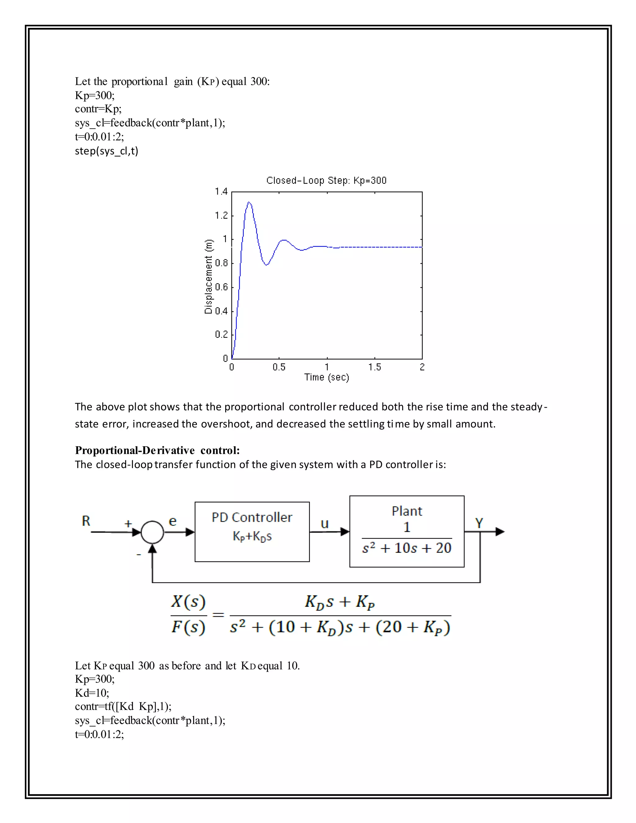 Let the proportional gain (KP) equal 300:
Kp=300;
contr=Kp;
sys_cl=feedback(contr*plant,1);
t=0:0.01:2;
step(sys_cl,t)
The above plot shows that the proportional controller reduced both the rise time and the steady-
state error, increased the overshoot, and decreased the settling time by small amount.
Proportional-Derivative control:
The closed-looptransfer function of the given system with a PD controller is:
Let KP equal 300 as before and let KD equal 10.
Kp=300;
Kd=10;
contr=tf([Kd Kp],1);
sys_cl=feedback(contr*plant,1);
t=0:0.01:2;
 