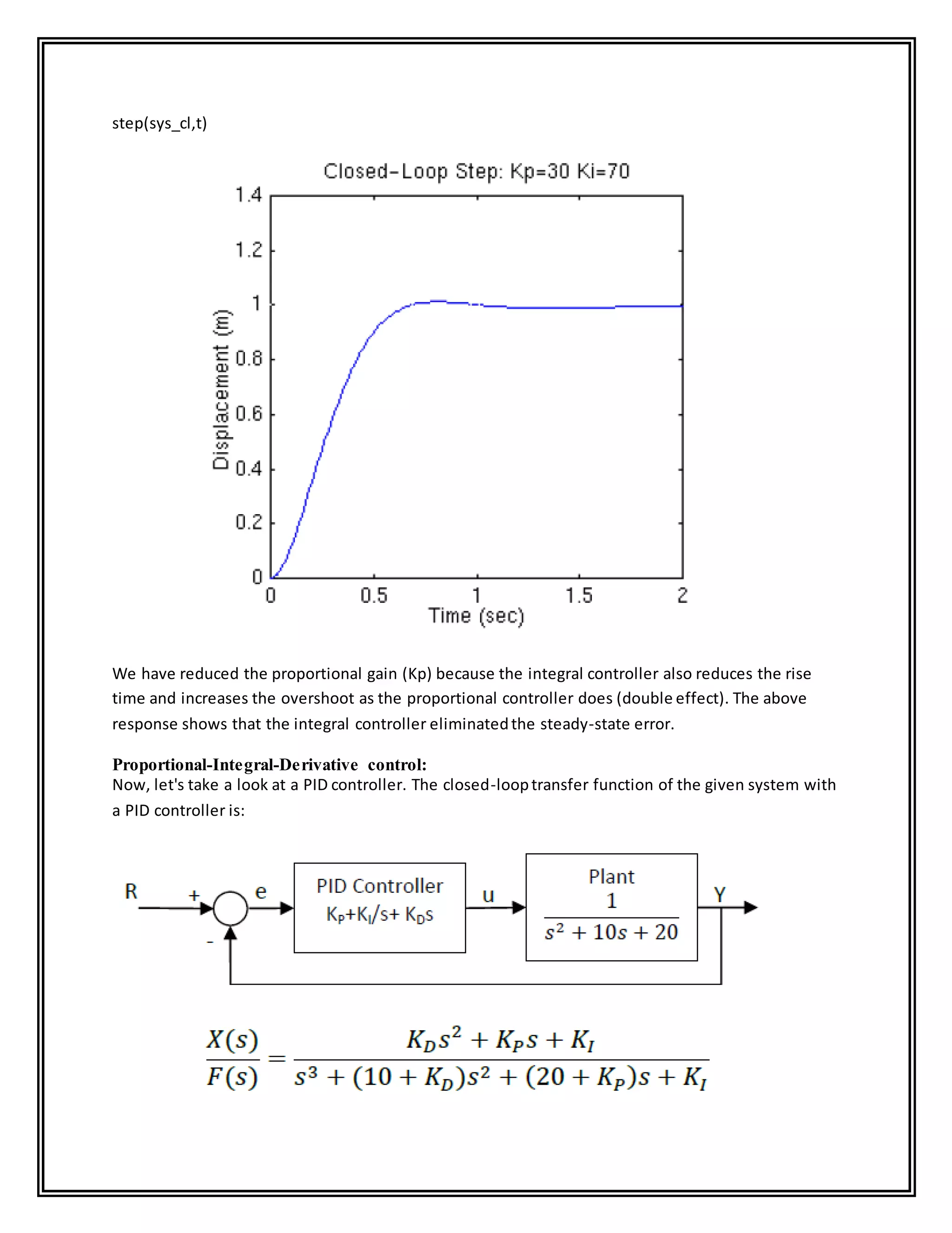 step(sys_cl,t)
We have reduced the proportional gain (Kp) because the integral controller also reduces the rise
time and increases the overshoot as the proportional controller does (double effect). The above
response shows that the integral controller eliminatedthe steady-state error.
Proportional-Integral-Derivative control:
Now, let's take a look at a PID controller. The closed-looptransfer function of the given system with
a PID controller is:
 