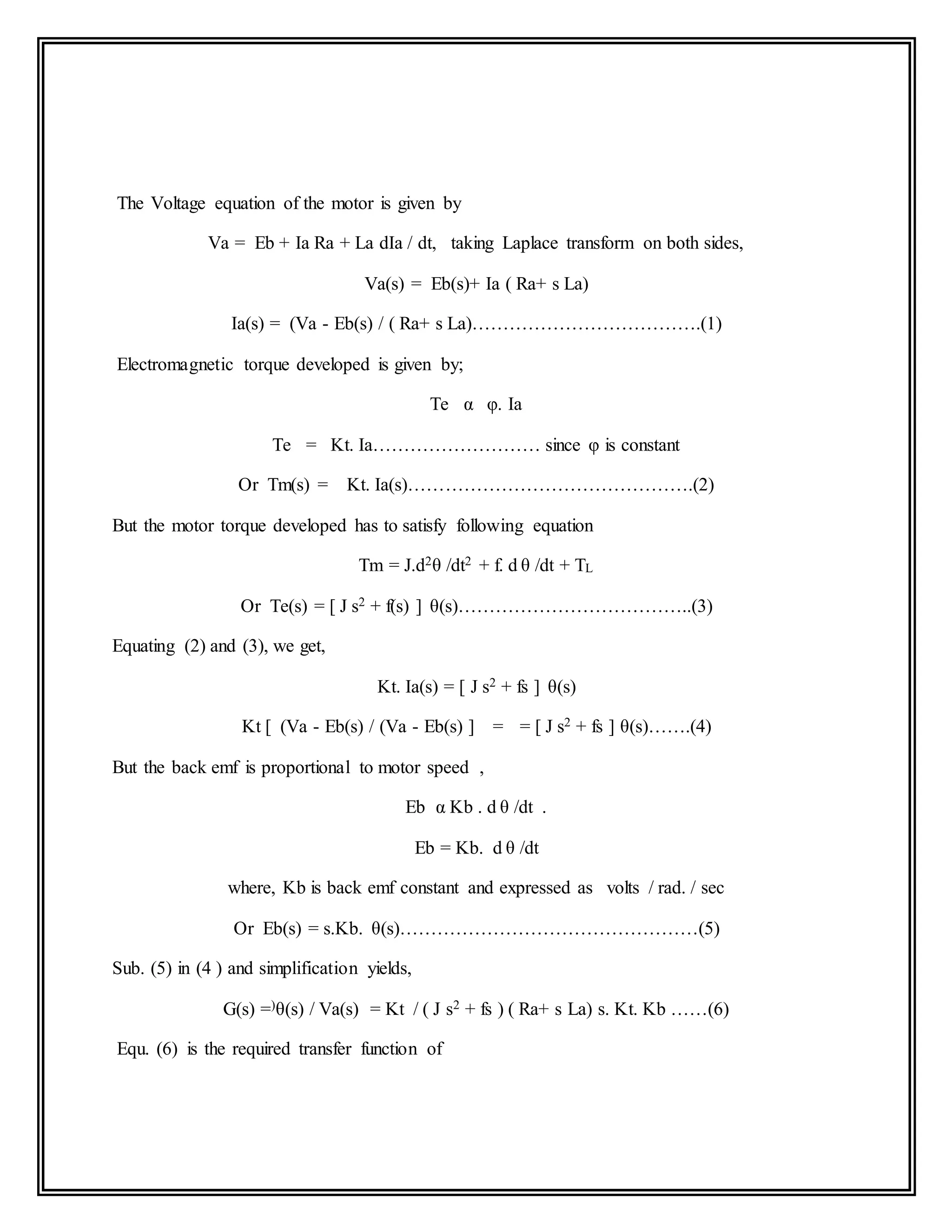 The Voltage equation of the motor is given by
Va = Eb + Ia Ra + La dIa / dt, taking Laplace transform on both sides,
Va(s) = Eb(s)+ Ia ( Ra+ s La)
Ia(s) = (Va - Eb(s) / ( Ra+ s La)……………………………….(1)
Electromagnetic torque developed is given by;
Te α φ. Ia
Te = Kt. Ia……………………… since φ is constant
Or Tm(s) = Kt. Ia(s)……………………………………….(2)
But the motor torque developed has to satisfy following equation
Tm = J.d2θ /dt2 + f. d θ /dt + TL
Or Te(s) = [ J s2 + f(s) ] θ(s)………………………………..(3)
Equating (2) and (3), we get,
Kt. Ia(s) = [ J s2 + fs ] θ(s)
Kt [ (Va - Eb(s) / (Va - Eb(s) ] = = [ J s2 + fs ] θ(s)…….(4)
But the back emf is proportional to motor speed ,
Eb α Kb . d θ /dt .
Eb = Kb. d θ /dt
where, Kb is back emf constant and expressed as volts / rad. / sec
Or Eb(s) = s.Kb. θ(s)…………………………………………(5)
Sub. (5) in (4 ) and simplification yields,
G(s) =)θ(s) / Va(s) = Kt / ( J s2 + fs ) ( Ra+ s La) s. Kt. Kb ……(6)
Equ. (6) is the required transfer function of
 
