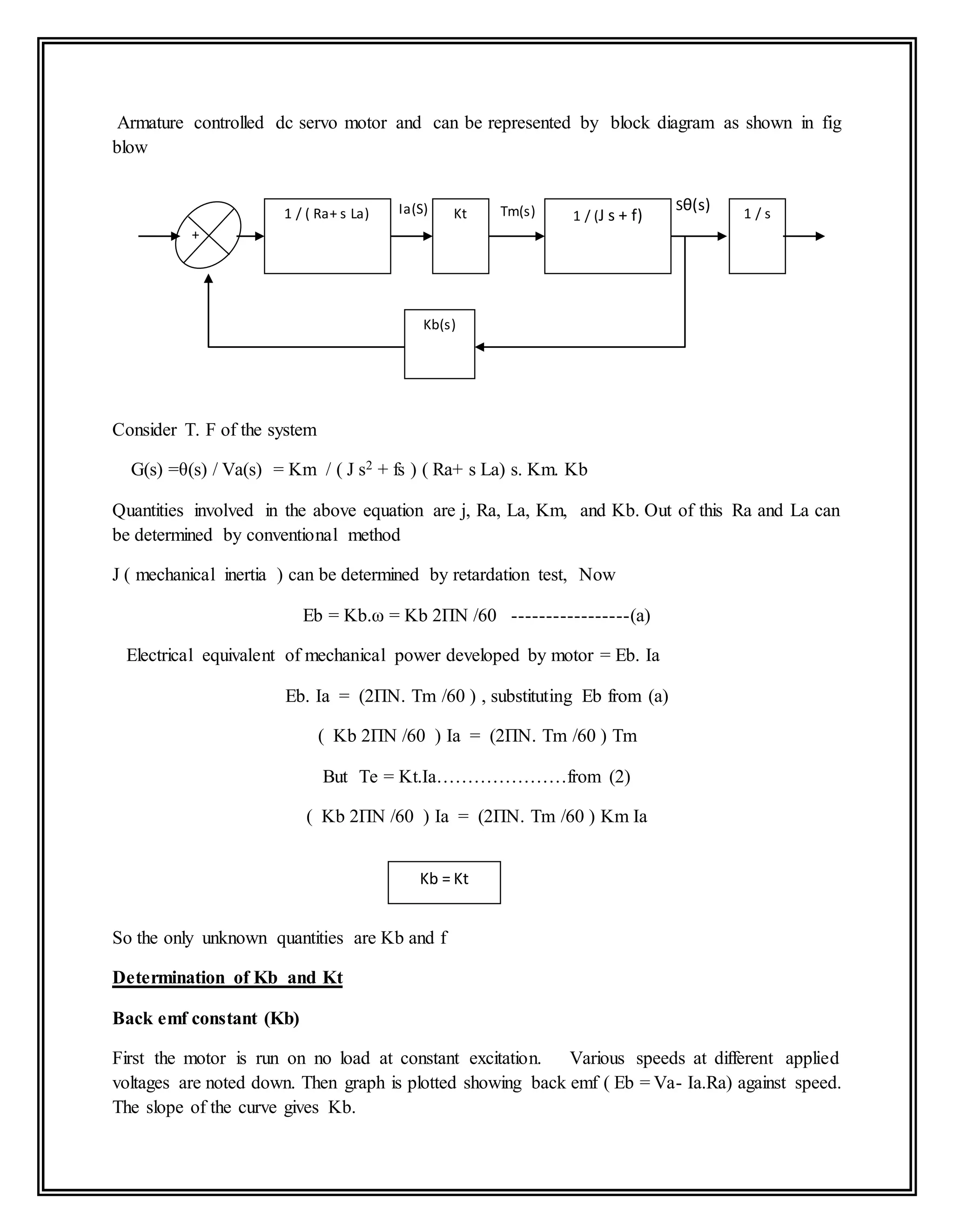 Armature controlled dc servo motor and can be represented by block diagram as shown in fig
blow
Consider T. F of the system
G(s) =θ(s) / Va(s) = Km / ( J s2 + fs ) ( Ra+ s La) s. Km. Kb
Quantities involved in the above equation are j, Ra, La, Km, and Kb. Out of this Ra and La can
be determined by conventional method
J ( mechanical inertia ) can be determined by retardation test, Now
Eb = Kb.ω = Kb 2ПN /60 -----------------(a)
Electrical equivalent of mechanical power developed by motor = Eb. Ia
Eb. Ia = (2ПN. Tm /60 ) , substituting Eb from (a)
( Kb 2ПN /60 ) Ia = (2ПN. Tm /60 ) Tm
But Te = Kt.Ia…………………from (2)
( Kb 2ПN /60 ) Ia = (2ПN. Tm /60 ) Km Ia
So the only unknown quantities are Kb and f
Determination of Kb and Kt
Back emf constant (Kb)
First the motor is run on no load at constant excitation. Various speeds at different applied
voltages are noted down. Then graph is plotted showing back emf ( Eb = Va- Ia.Ra) against speed.
The slope of the curve gives Kb.
1 / ( Ra+ s La) 1 / (J s + f)Kt 1 / s
Kb(s)
Tm(s)Ia(S) Sθ(s)
+
-
Kb = Kt
 
