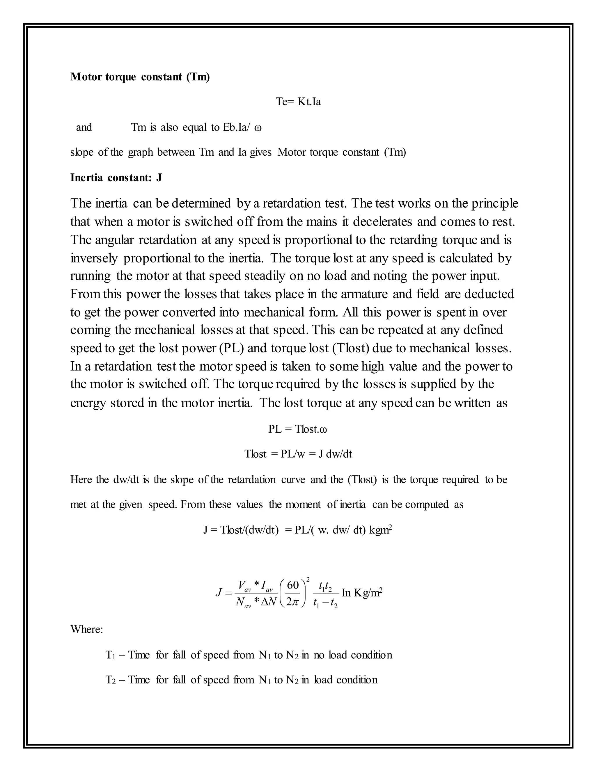 Motor torque constant (Tm)
Te= Kt.Ia
and Tm is also equal to Eb.Ia/ ω
slope of the graph between Tm and Ia gives Motor torque constant (Tm)
Inertia constant: J
The inertia can be determined by a retardation test. The test works on the principle
that when a motor is switched off from the mains it decelerates and comes to rest.
The angular retardation at any speed is proportional to the retarding torque and is
inversely proportional to the inertia. The torque lost at any speed is calculated by
running the motor at that speed steadily on no load and noting the power input.
From this power the losses that takes place in the armature and field are deducted
to get the power converted into mechanical form. All this power is spent in over
coming the mechanical losses at that speed. This can be repeated at any defined
speed to get the lost power (PL) and torque lost (Tlost) due to mechanical losses.
In a retardation test the motor speed is taken to some high value and the power to
the motor is switched off. The torque required by the losses is supplied by the
energy stored in the motor inertia. The lost torque at any speed can be written as
PL = Tlost.ω
Tlost = PL/w = J dw/dt
Here the dw/dt is the slope of the retardation curve and the (Tlost) is the torque required to be
met at the given speed. From these values the moment of inertia can be computed as
J = Tlost/(dw/dt) = PL/( w. dw/ dt) kgm2
21
21
2
2
60
*
*
tt
tt
NN
IV
J
av
avav










In Kg/m2
Where:
T1 – Time for fall of speed from N1 to N2 in no load condition
T2 – Time for fall of speed from N1 to N2 in load condition
 