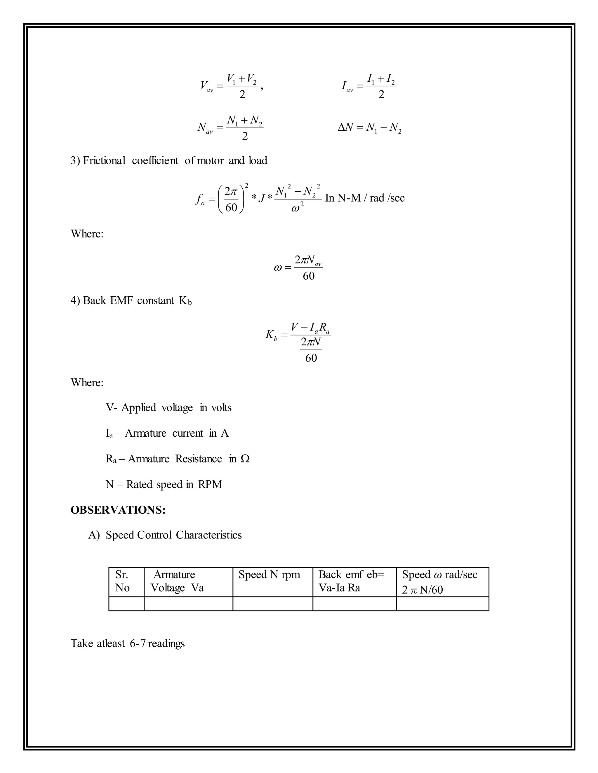 2
21 VV
Vav

 ,
2
21 II
Iav


2
21 NN
Nav

 21 NNN 
3) Frictional coefficient of motor and load
2
2
2
2
1
2
**
60
2

 NN
Jfo







 In N-M / rad /sec
Where:
60
2 avN
 
4) Back EMF constant Kb
60
2 N
RIV
K aa
b



Where:
V- Applied voltage in volts
Ia – Armature current in A
Ra – Armature Resistance in 
N – Rated speed in RPM
OBSERVATIONS:
A) Speed Control Characteristics
Sr.
No
Armature
Voltage Va
Speed N rpm Back emf eb=
Va-Ia Ra
Speed 𝜔 rad/sec
2πN/60
Take atleast 6-7 readings
 